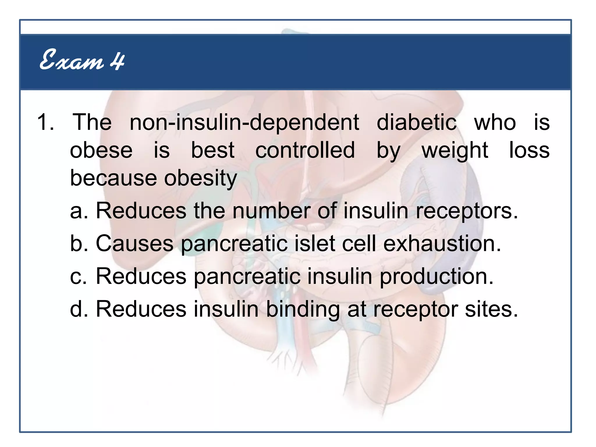 1. The non-insulin-dependent diabetic who is
obese is best controlled by weight loss
because obesity
a. Reduces the number of insulin receptors.
b. Causes pancreatic islet cell exhaustion.
c. Reduces pancreatic insulin production.
d. Reduces insulin binding at receptor sites.
Exam 4
 