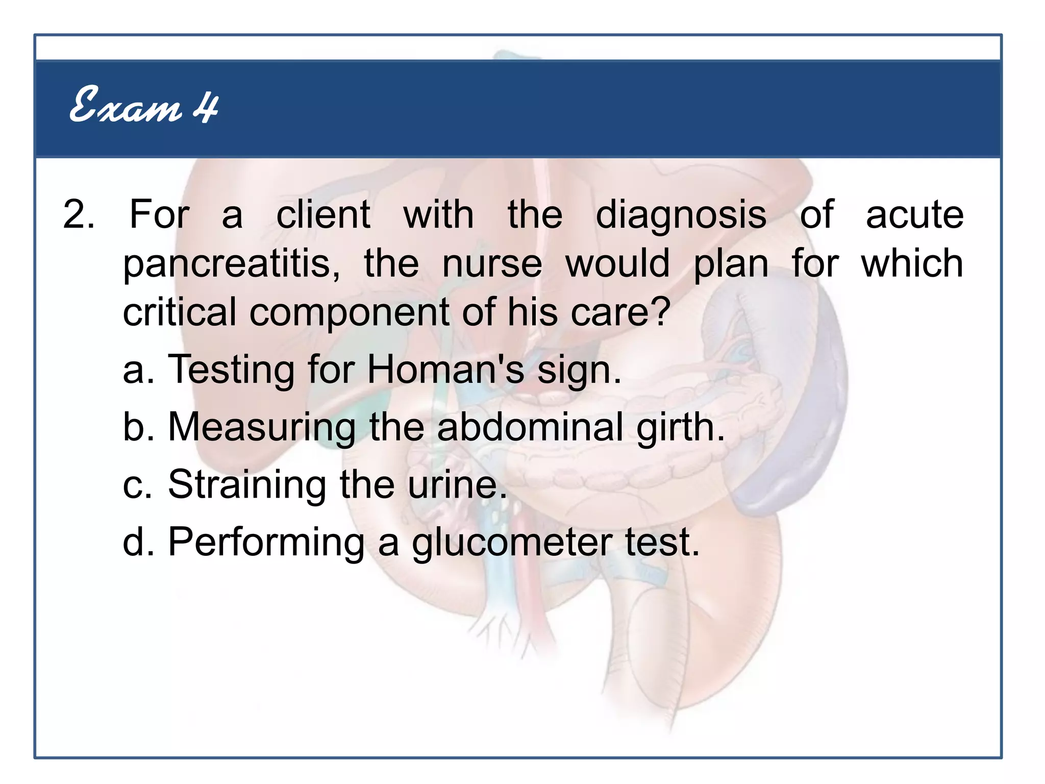 2. For a client with the diagnosis of acute
pancreatitis, the nurse would plan for which
critical component of his care?
a. Testing for Homan's sign.
b. Measuring the abdominal girth.
c. Straining the urine.
d. Performing a glucometer test.
Exam 4
 