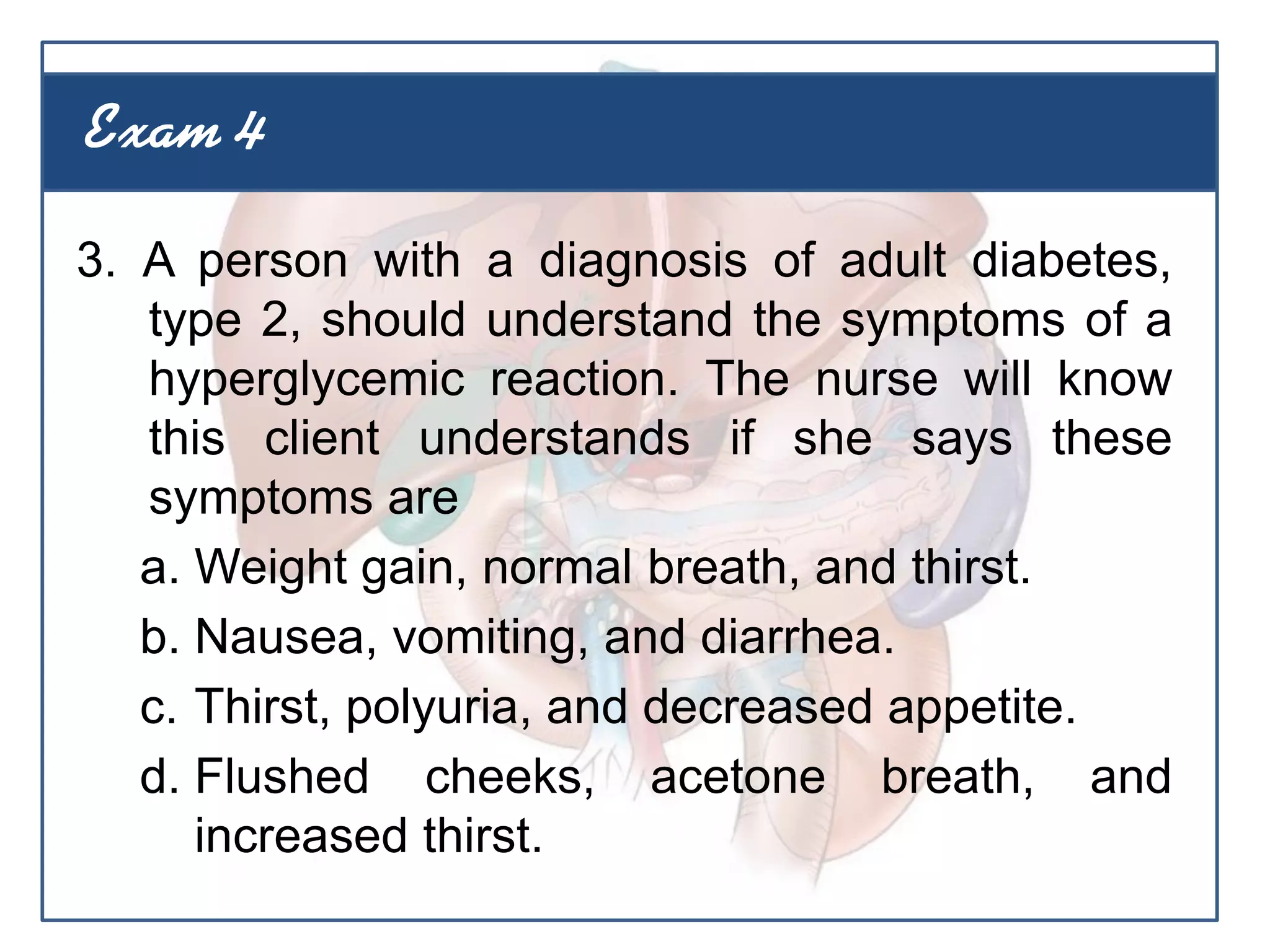 3. A person with a diagnosis of adult diabetes,
type 2, should understand the symptoms of a
hyperglycemic reaction. The nurse will know
this client understands if she says these
symptoms are
a. Weight gain, normal breath, and thirst.
b. Nausea, vomiting, and diarrhea.
c. Thirst, polyuria, and decreased appetite.
d. Flushed cheeks, acetone breath, and
increased thirst.
Exam 4
 
