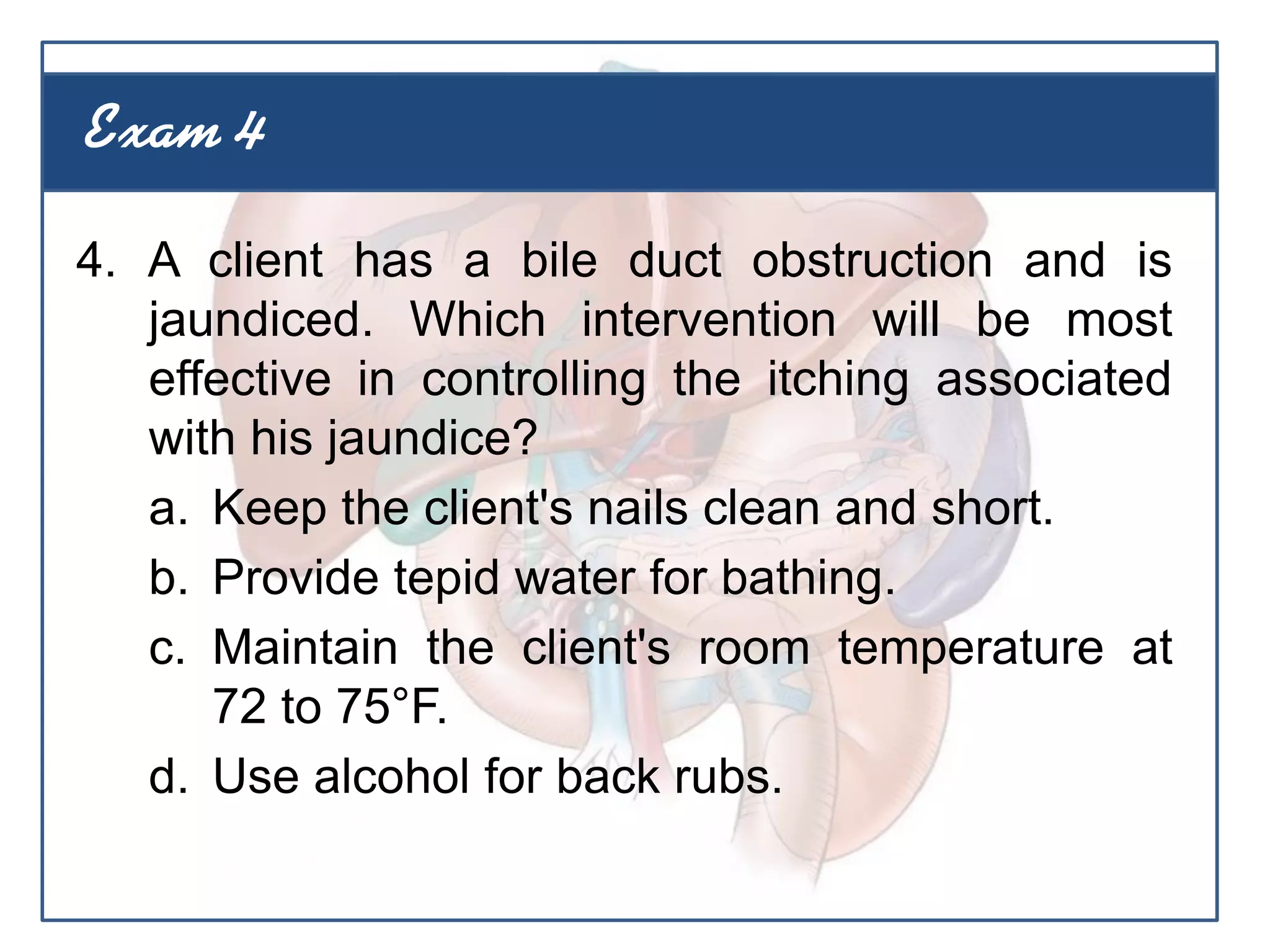 4. A client has a bile duct obstruction and is
jaundiced. Which intervention will be most
effective in controlling the itching associated
with his jaundice?
a. Keep the client's nails clean and short.
b. Provide tepid water for bathing.
c. Maintain the client's room temperature at
72 to 75°F.
d. Use alcohol for back rubs.
Exam 4
 