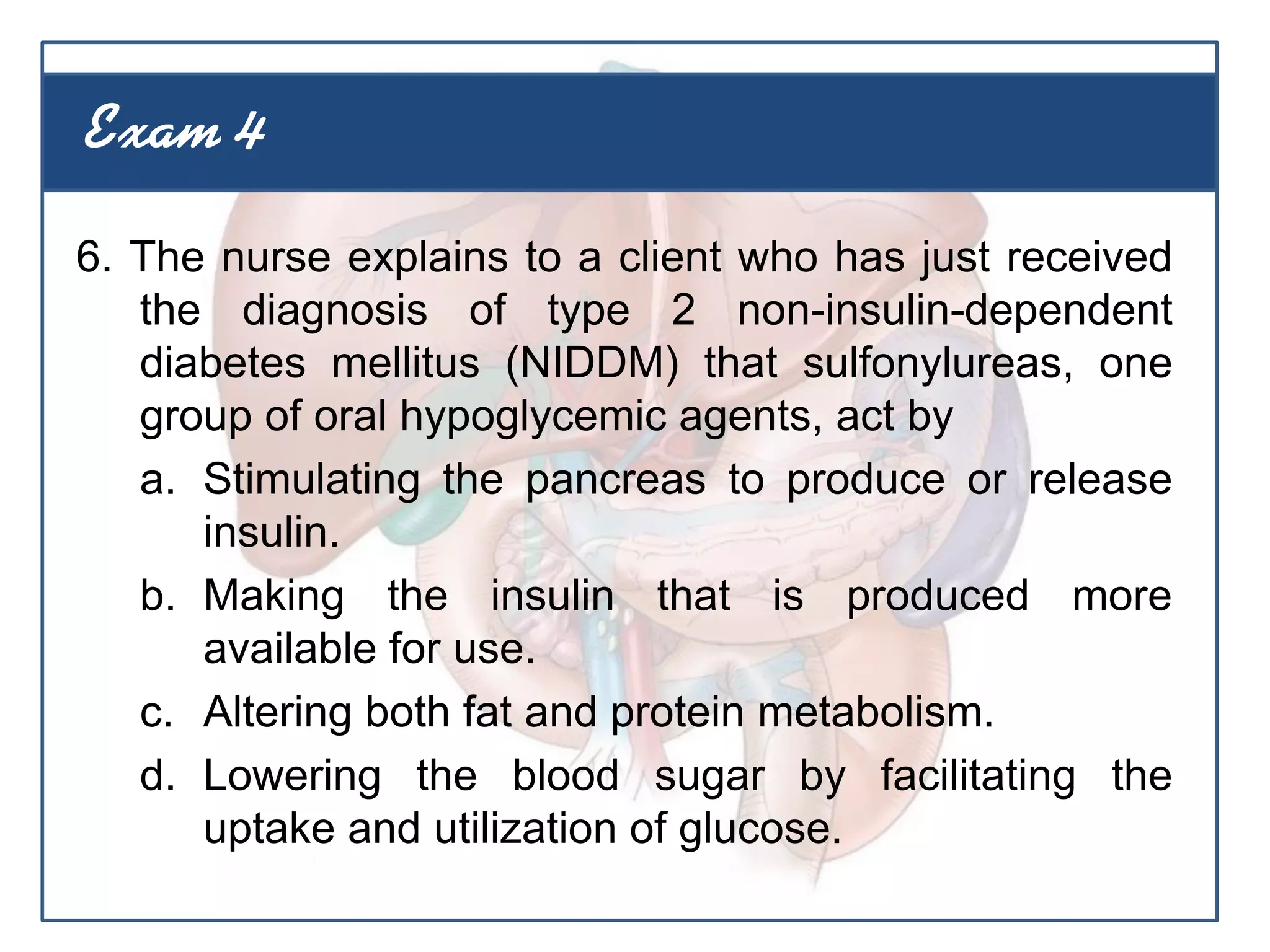 6. The nurse explains to a client who has just received
the diagnosis of type 2 non-insulin-dependent
diabetes mellitus (NIDDM) that sulfonylureas, one
group of oral hypoglycemic agents, act by
a. Stimulating the pancreas to produce or release
insulin.
b. Making the insulin that is produced more
available for use.
c. Altering both fat and protein metabolism.
d. Lowering the blood sugar by facilitating the
uptake and utilization of glucose.
Exam 4
 