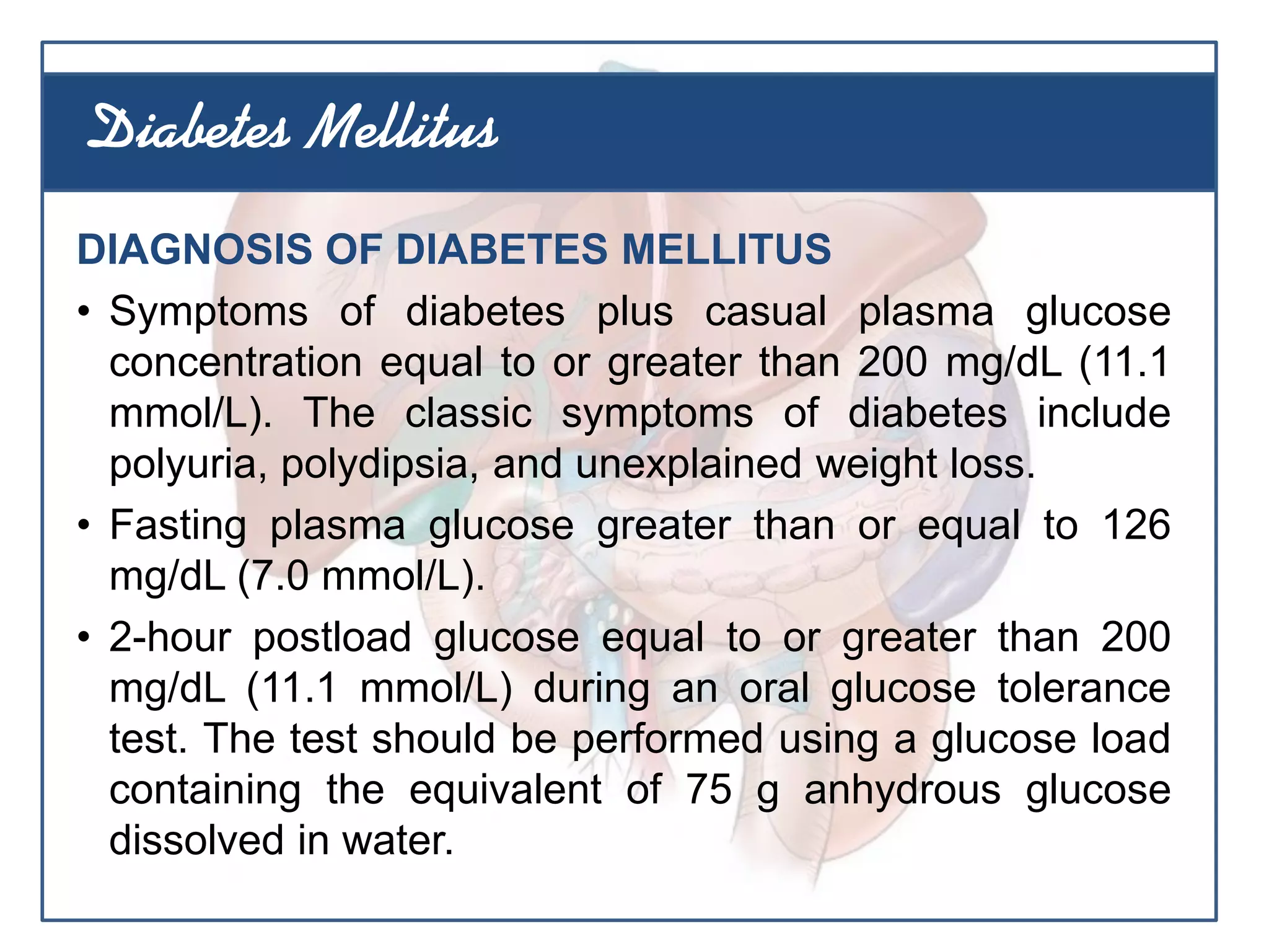 DIAGNOSIS OF DIABETES MELLITUS
• Symptoms of diabetes plus casual plasma glucose
concentration equal to or greater than 200 mg/dL (11.1
mmol/L). The classic symptoms of diabetes include
polyuria, polydipsia, and unexplained weight loss.
• Fasting plasma glucose greater than or equal to 126
mg/dL (7.0 mmol/L).
• 2-hour postload glucose equal to or greater than 200
mg/dL (11.1 mmol/L) during an oral glucose tolerance
test. The test should be performed using a glucose load
containing the equivalent of 75 g anhydrous glucose
dissolved in water.
Diabetes Mellitus
 