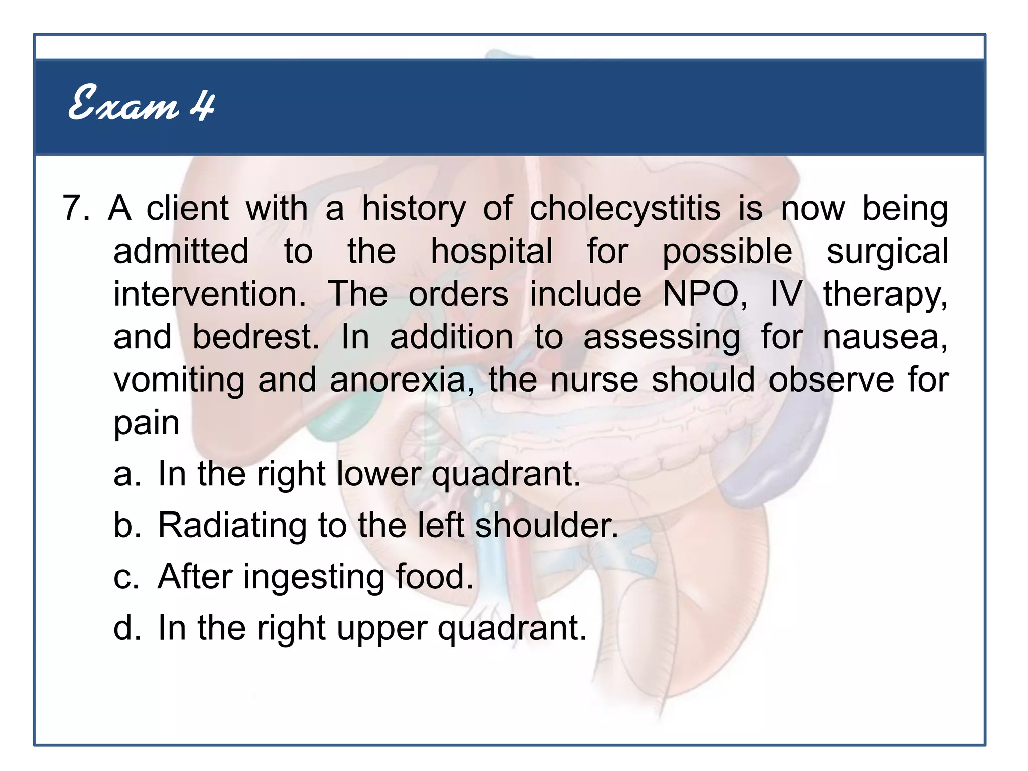 7. A client with a history of cholecystitis is now being
admitted to the hospital for possible surgical
intervention. The orders include NPO, IV therapy,
and bedrest. In addition to assessing for nausea,
vomiting and anorexia, the nurse should observe for
pain
a. In the right lower quadrant.
b. Radiating to the left shoulder.
c. After ingesting food.
d. In the right upper quadrant.
Exam 4
 