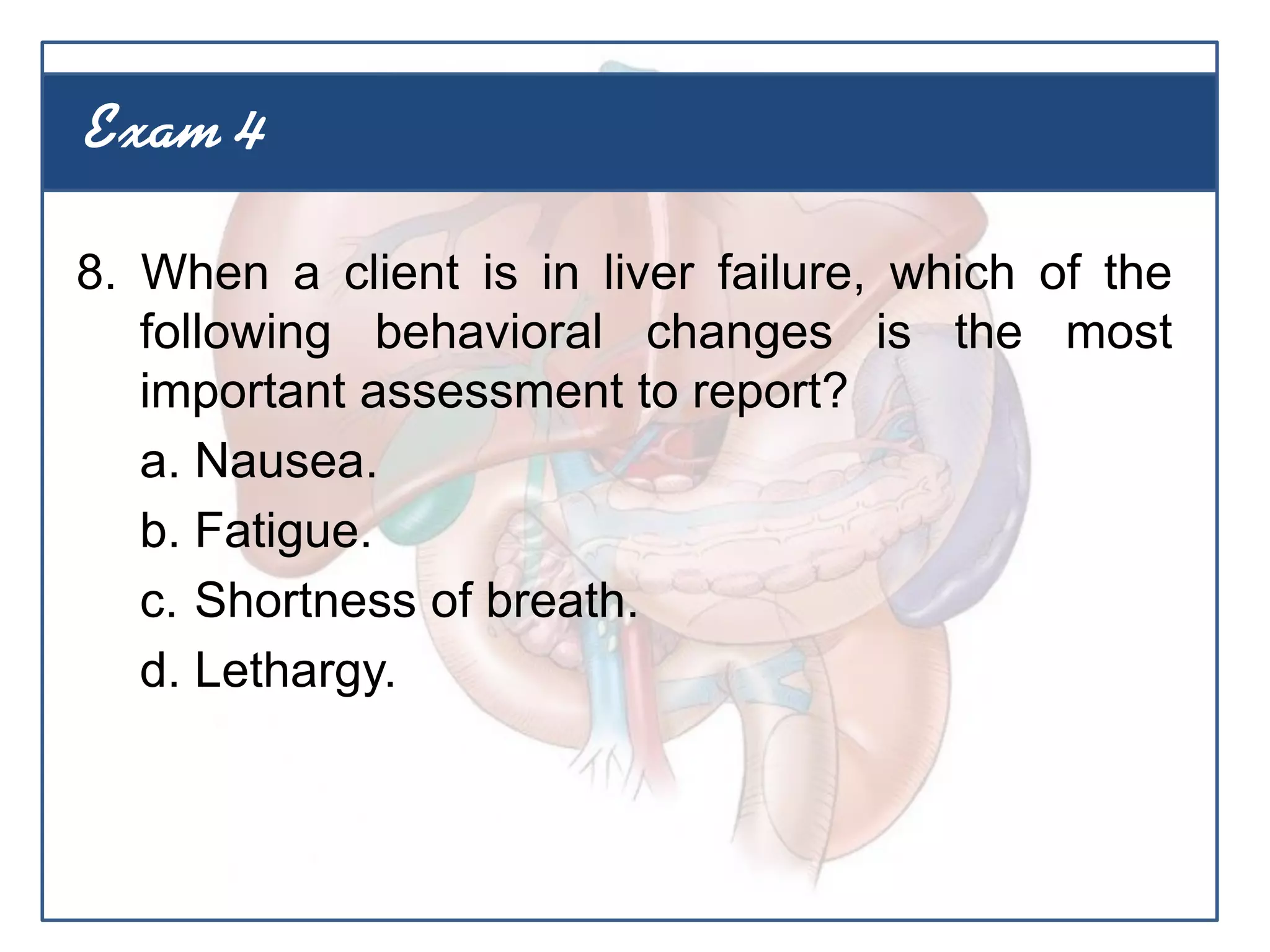 8. When a client is in liver failure, which of the
following behavioral changes is the most
important assessment to report?
a. Nausea.
b. Fatigue.
c. Shortness of breath.
d. Lethargy.
Exam 4
 