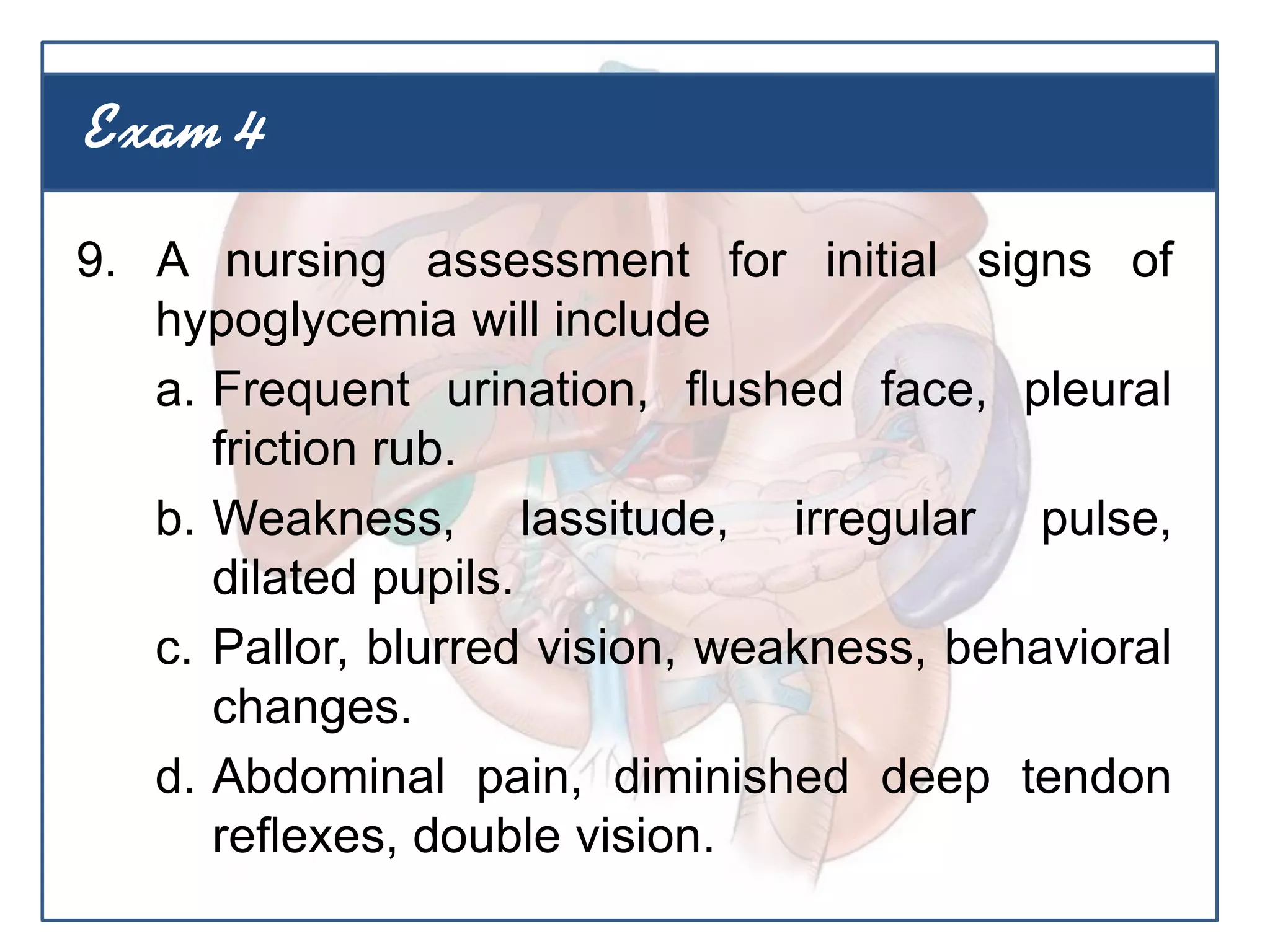 9. A nursing assessment for initial signs of
hypoglycemia will include
a. Frequent urination, flushed face, pleural
friction rub.
b. Weakness, lassitude, irregular pulse,
dilated pupils.
c. Pallor, blurred vision, weakness, behavioral
changes.
d. Abdominal pain, diminished deep tendon
reflexes, double vision.
Exam 4
 
