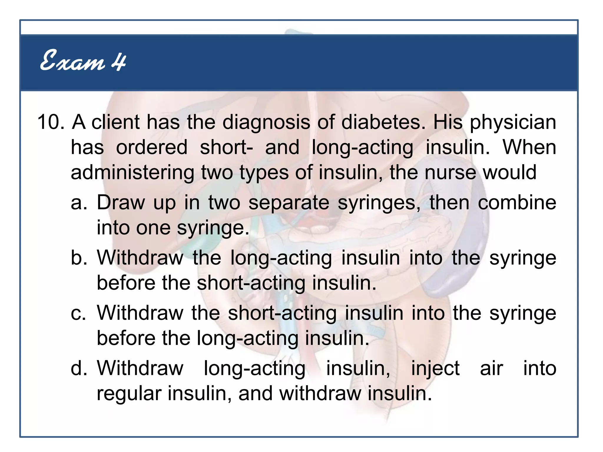 10. A client has the diagnosis of diabetes. His physician
has ordered short- and long-acting insulin. When
administering two types of insulin, the nurse would
a. Draw up in two separate syringes, then combine
into one syringe.
b. Withdraw the long-acting insulin into the syringe
before the short-acting insulin.
c. Withdraw the short-acting insulin into the syringe
before the long-acting insulin.
d. Withdraw long-acting insulin, inject air into
regular insulin, and withdraw insulin.
Exam 4
 