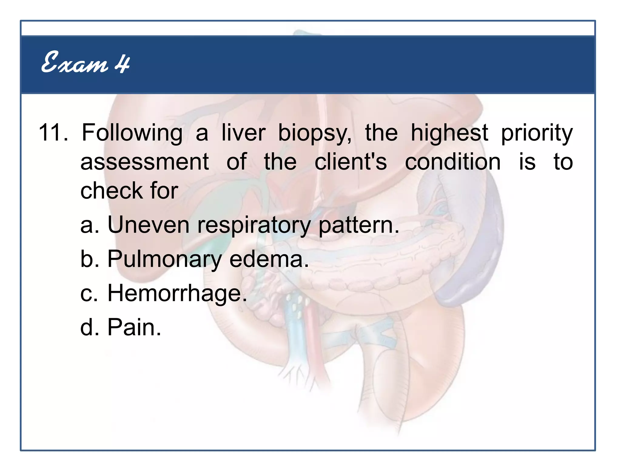 11. Following a liver biopsy, the highest priority
assessment of the client's condition is to
check for
a. Uneven respiratory pattern.
b. Pulmonary edema.
c. Hemorrhage.
d. Pain.
Exam 4
 