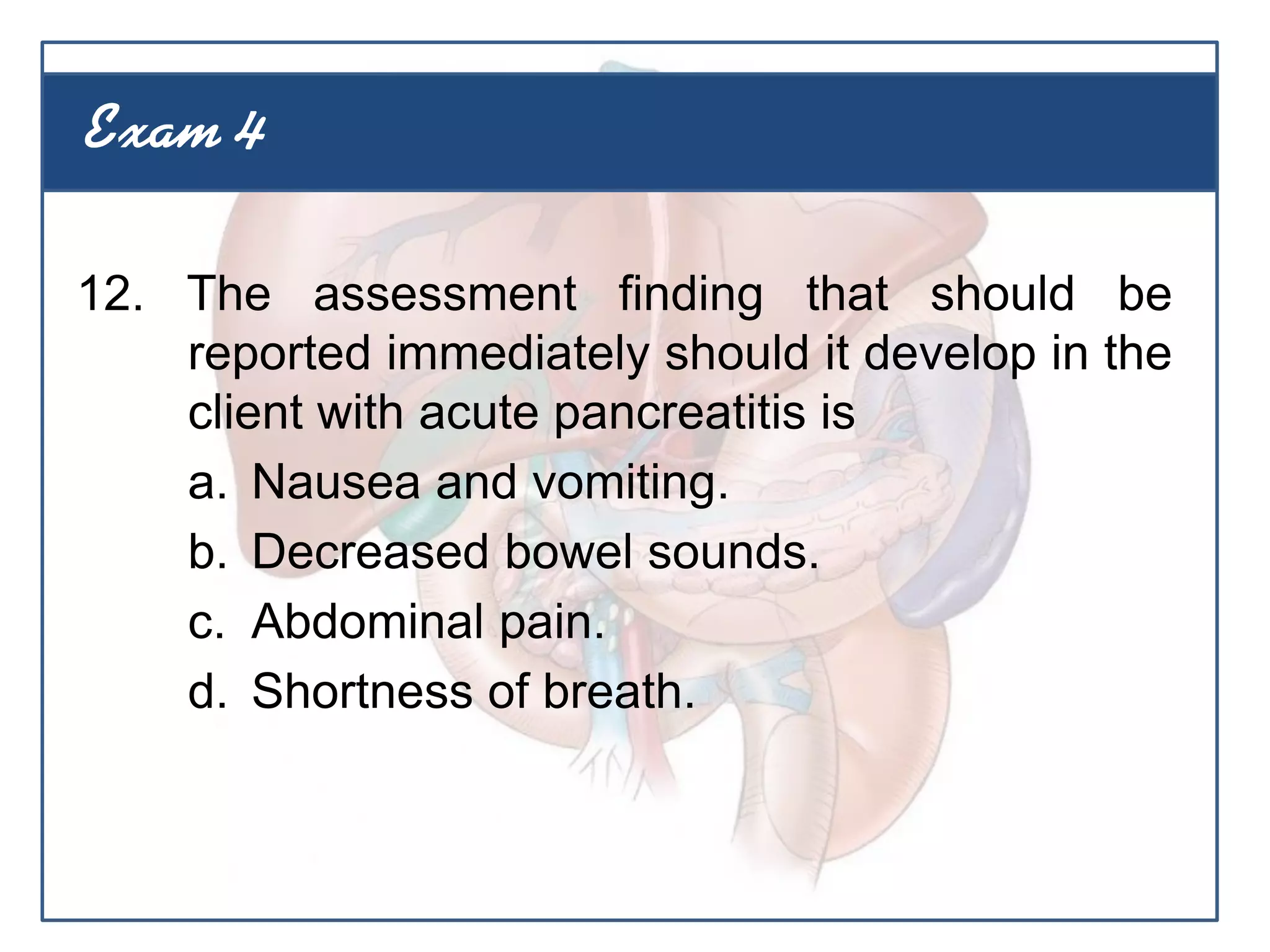 12. The assessment finding that should be
reported immediately should it develop in the
client with acute pancreatitis is
a. Nausea and vomiting.
b. Decreased bowel sounds.
c. Abdominal pain.
d. Shortness of breath.
Exam 4
 