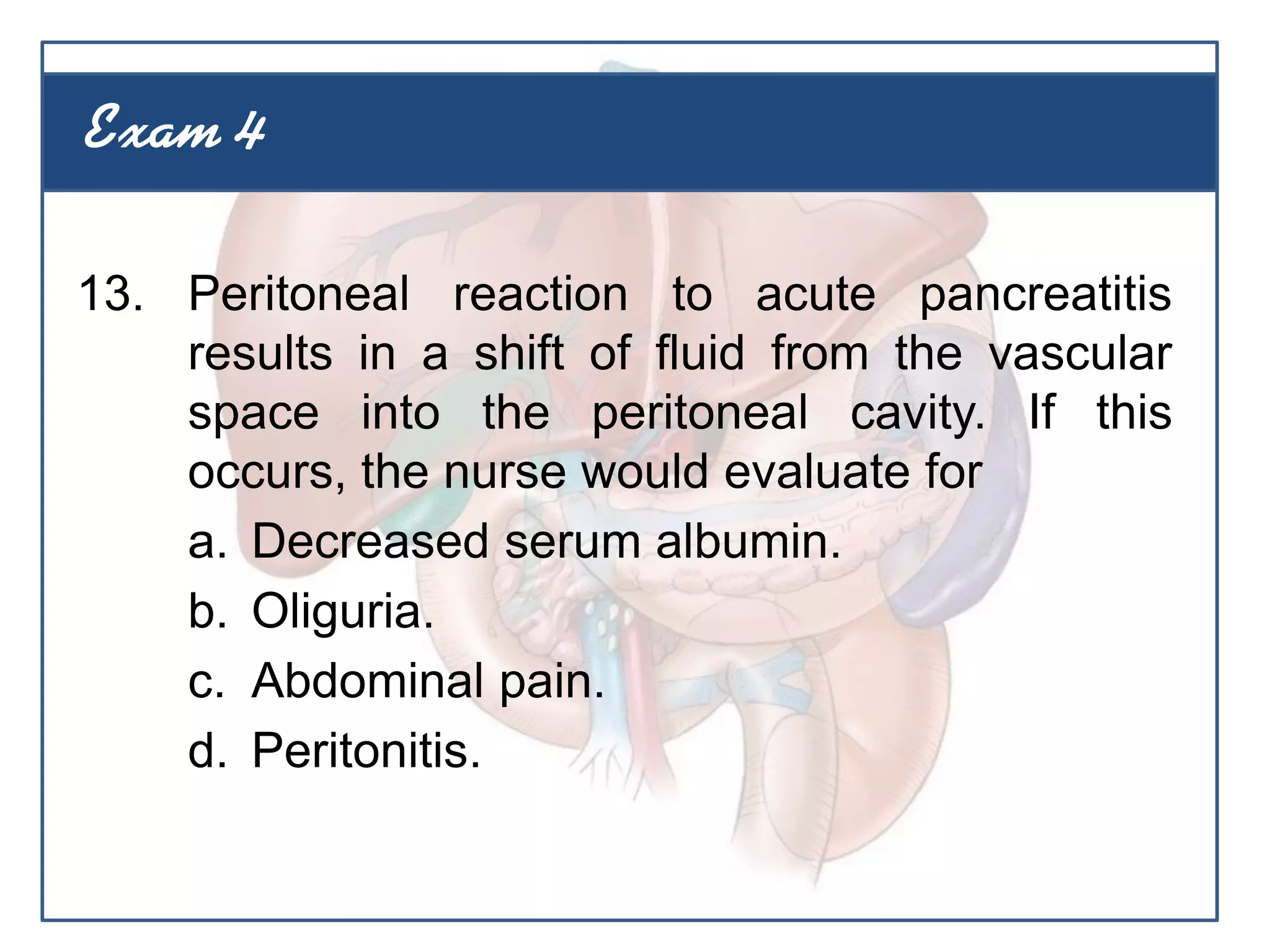 13. Peritoneal reaction to acute pancreatitis
results in a shift of fluid from the vascular
space into the peritoneal cavity. If this
occurs, the nurse would evaluate for
a. Decreased serum albumin.
b. Oliguria.
c. Abdominal pain.
d. Peritonitis.
Exam 4
 