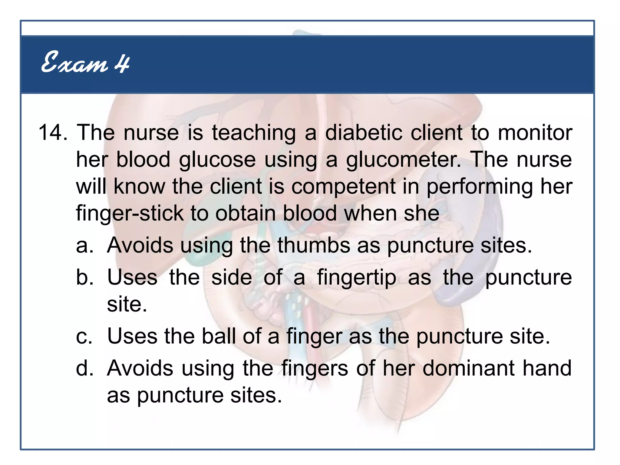 14. The nurse is teaching a diabetic client to monitor
her blood glucose using a glucometer. The nurse
will know the client is competent in performing her
finger-stick to obtain blood when she
a. Avoids using the thumbs as puncture sites.
b. Uses the side of a fingertip as the puncture
site.
c. Uses the ball of a finger as the puncture site.
d. Avoids using the fingers of her dominant hand
as puncture sites.
Exam 4
 