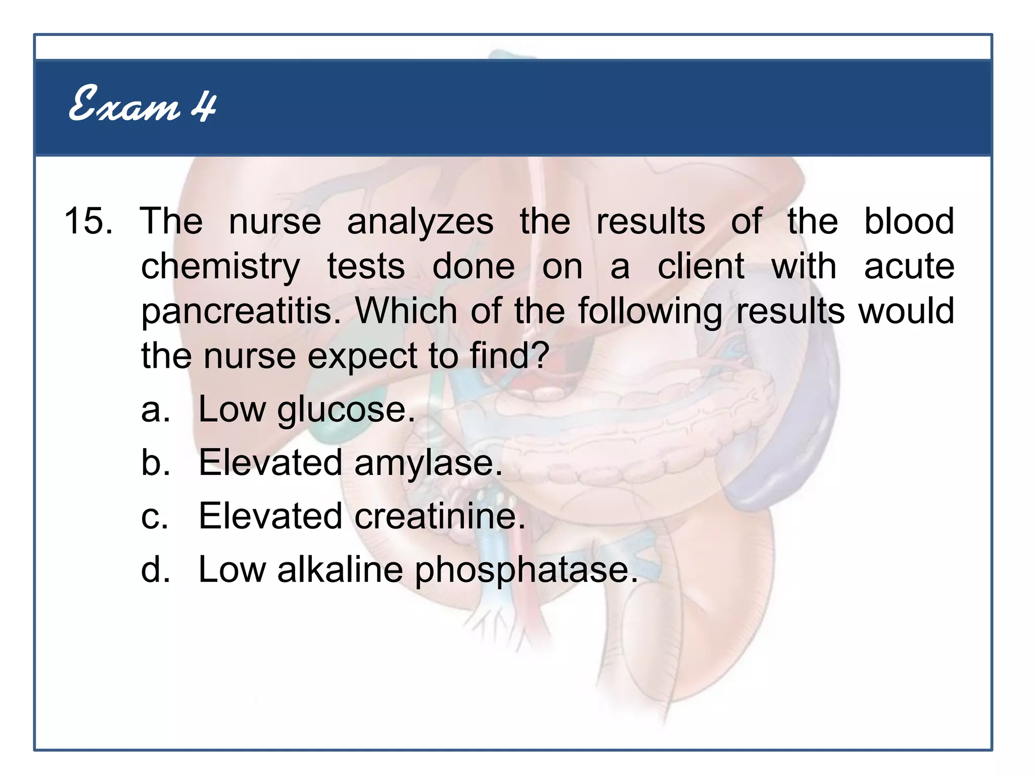 15. The nurse analyzes the results of the blood
chemistry tests done on a client with acute
pancreatitis. Which of the following results would
the nurse expect to find?
a. Low glucose.
b. Elevated amylase.
c. Elevated creatinine.
d. Low alkaline phosphatase.
Exam 4
 