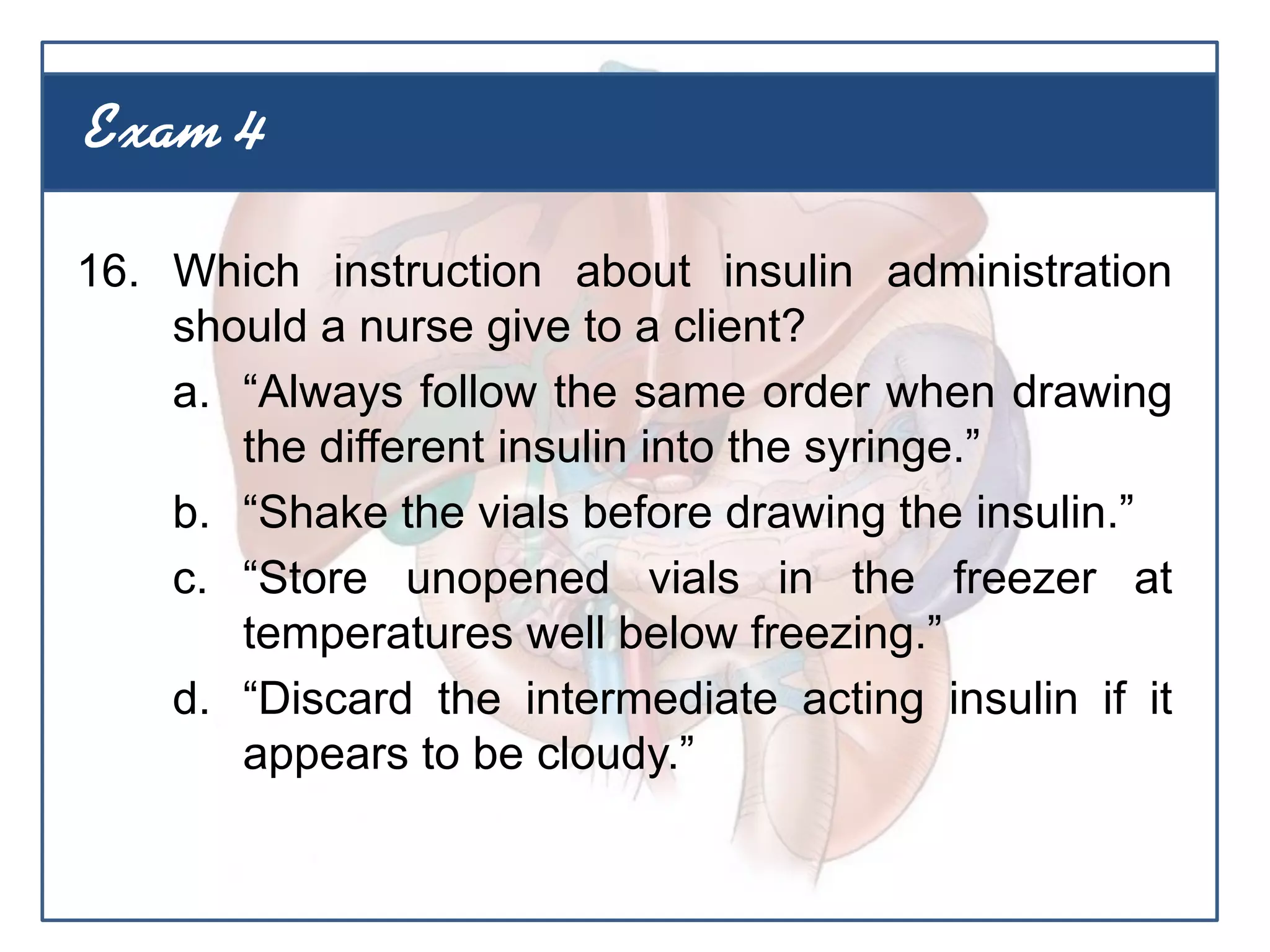16. Which instruction about insulin administration
should a nurse give to a client?
a. “Always follow the same order when drawing
the different insulin into the syringe.”
b. “Shake the vials before drawing the insulin.”
c. “Store unopened vials in the freezer at
temperatures well below freezing.”
d. “Discard the intermediate acting insulin if it
appears to be cloudy.”
Exam 4
 