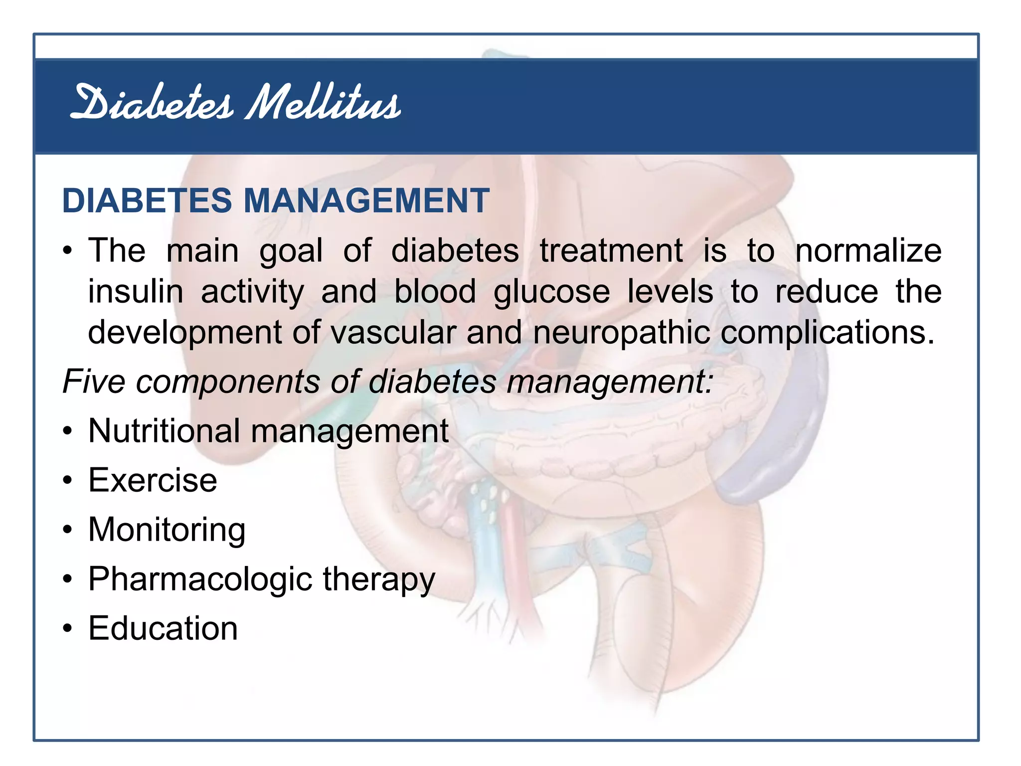 DIABETES MANAGEMENT
• The main goal of diabetes treatment is to normalize
insulin activity and blood glucose levels to reduce the
development of vascular and neuropathic complications.
Five components of diabetes management:
• Nutritional management
• Exercise
• Monitoring
• Pharmacologic therapy
• Education
Diabetes Mellitus
 