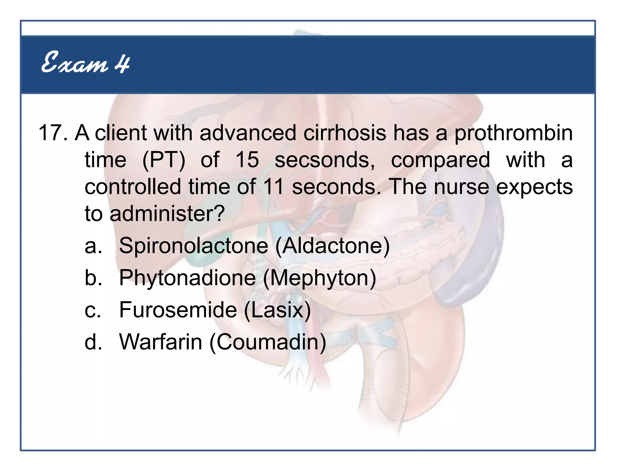 17. A client with advanced cirrhosis has a prothrombin
time (PT) of 15 secsonds, compared with a
controlled time of 11 seconds. The nurse expects
to administer?
a. Spironolactone (Aldactone)
b. Phytonadione (Mephyton)
c. Furosemide (Lasix)
d. Warfarin (Coumadin)
Exam 4
 