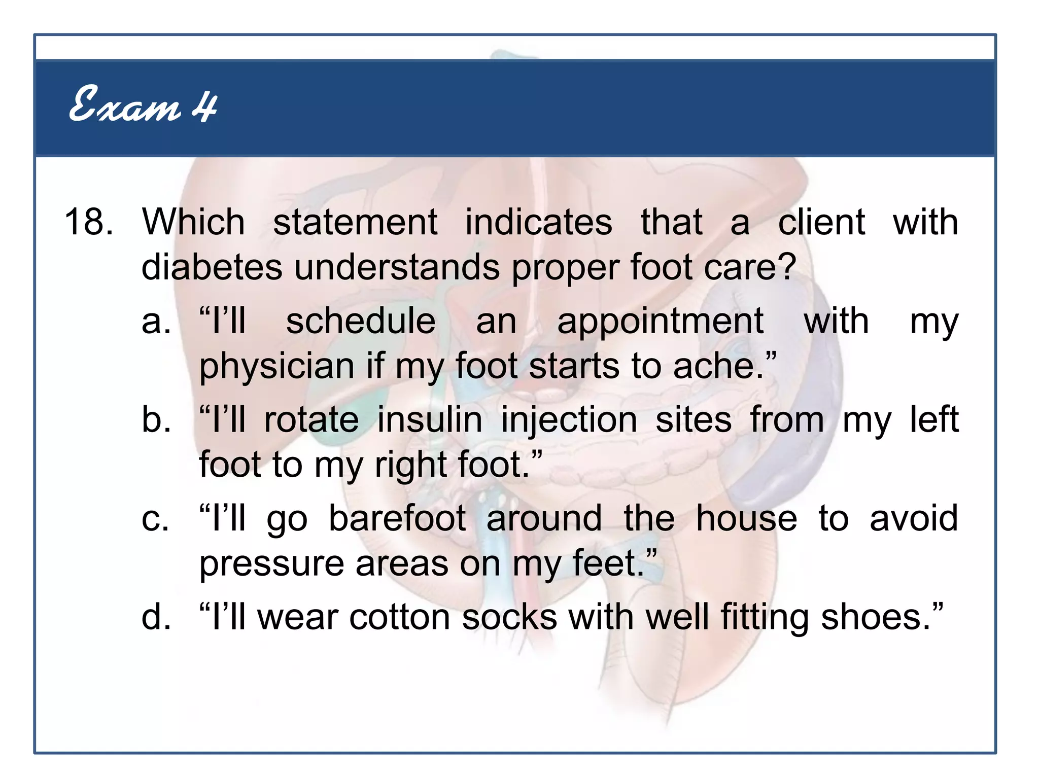 18. Which statement indicates that a client with
diabetes understands proper foot care?
a. “I’ll schedule an appointment with my
physician if my foot starts to ache.”
b. “I’ll rotate insulin injection sites from my left
foot to my right foot.”
c. “I’ll go barefoot around the house to avoid
pressure areas on my feet.”
d. “I’ll wear cotton socks with well fitting shoes.”
Exam 4
 