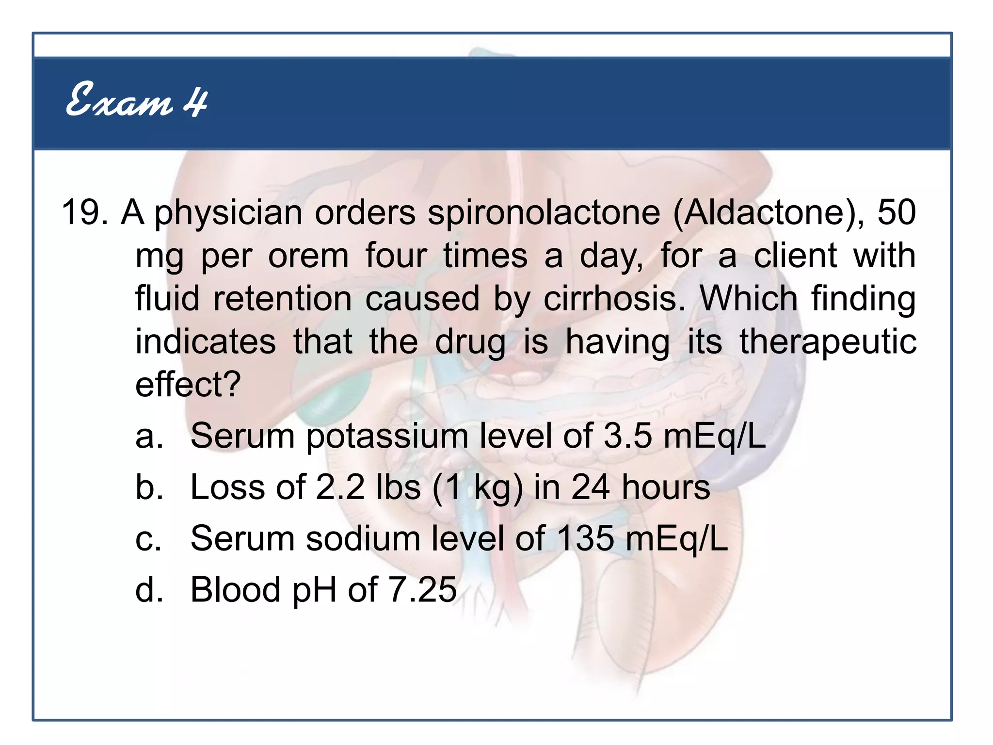 19. A physician orders spironolactone (Aldactone), 50
mg per orem four times a day, for a client with
fluid retention caused by cirrhosis. Which finding
indicates that the drug is having its therapeutic
effect?
a. Serum potassium level of 3.5 mEq/L
b. Loss of 2.2 lbs (1 kg) in 24 hours
c. Serum sodium level of 135 mEq/L
d. Blood pH of 7.25
Exam 4
 
