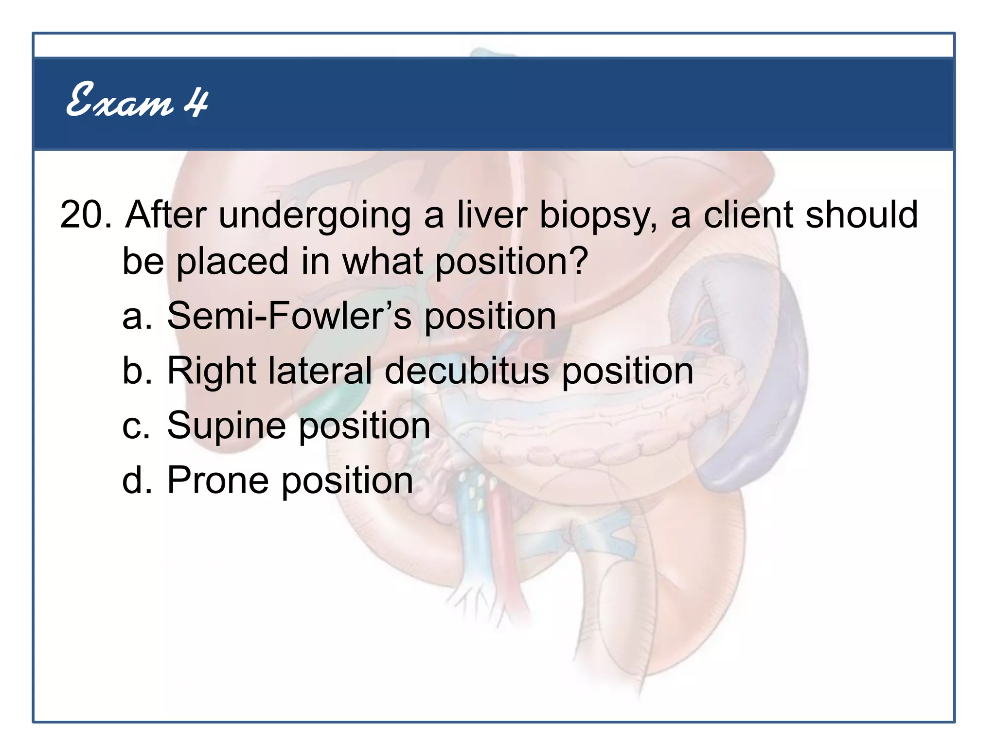 20. After undergoing a liver biopsy, a client should
be placed in what position?
a. Semi-Fowler’s position
b. Right lateral decubitus position
c. Supine position
d. Prone position
Exam 4
 