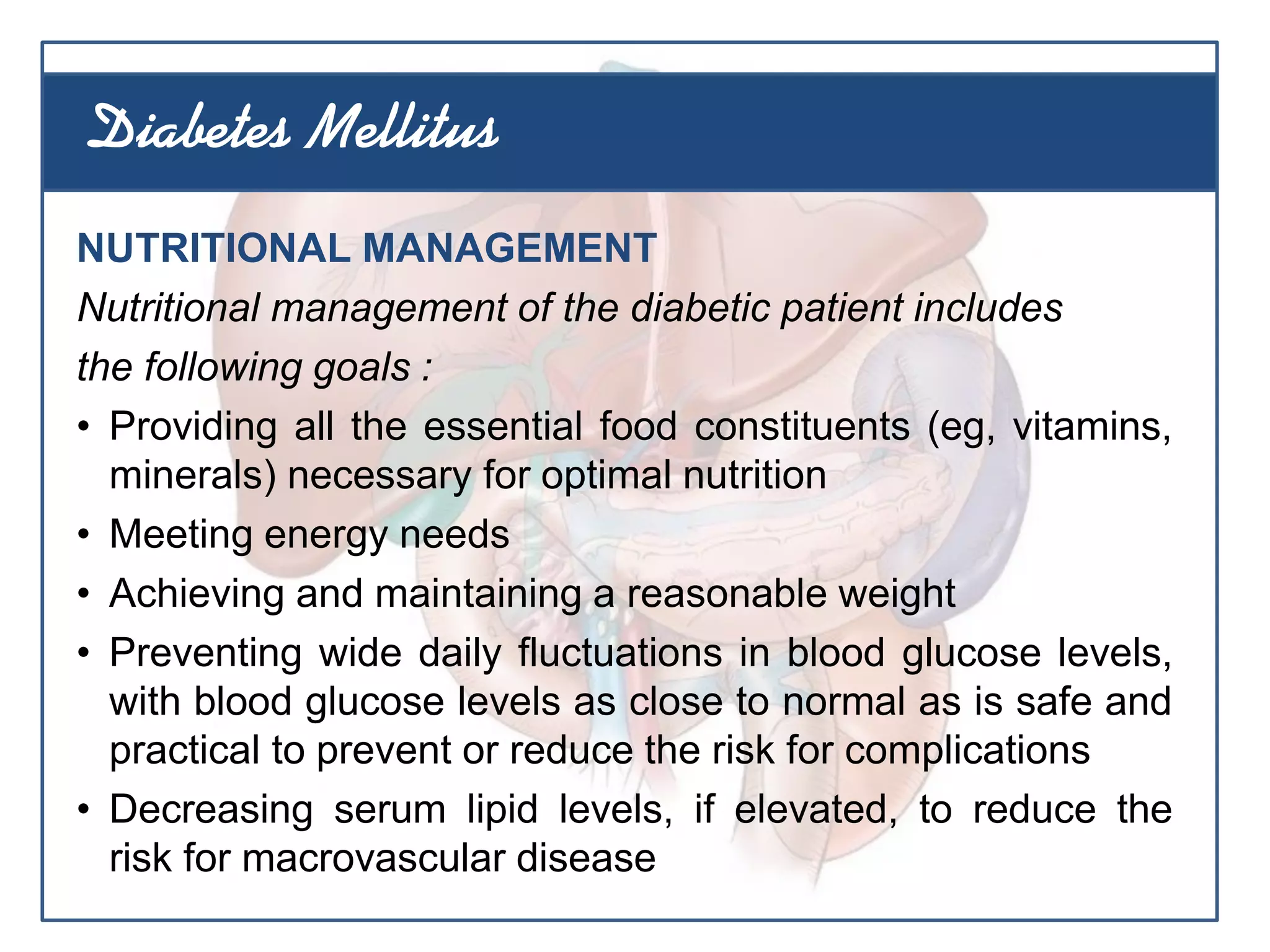 NUTRITIONAL MANAGEMENT
Nutritional management of the diabetic patient includes
the following goals :
• Providing all the essential food constituents (eg, vitamins,
minerals) necessary for optimal nutrition
• Meeting energy needs
• Achieving and maintaining a reasonable weight
• Preventing wide daily fluctuations in blood glucose levels,
with blood glucose levels as close to normal as is safe and
practical to prevent or reduce the risk for complications
• Decreasing serum lipid levels, if elevated, to reduce the
risk for macrovascular disease
Diabetes Mellitus
 