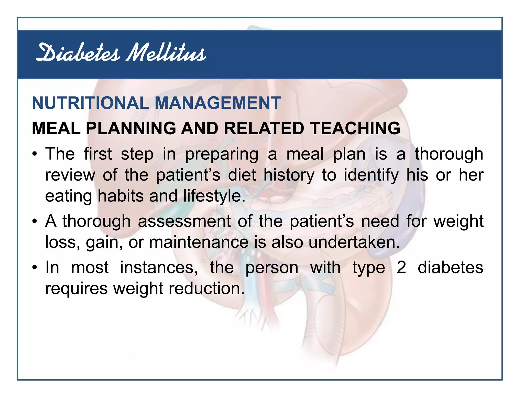 NUTRITIONAL MANAGEMENT
MEAL PLANNING AND RELATED TEACHING
• The first step in preparing a meal plan is a thorough
review of the patient’s diet history to identify his or her
eating habits and lifestyle.
• A thorough assessment of the patient’s need for weight
loss, gain, or maintenance is also undertaken.
• In most instances, the person with type 2 diabetes
requires weight reduction.
Diabetes Mellitus
 