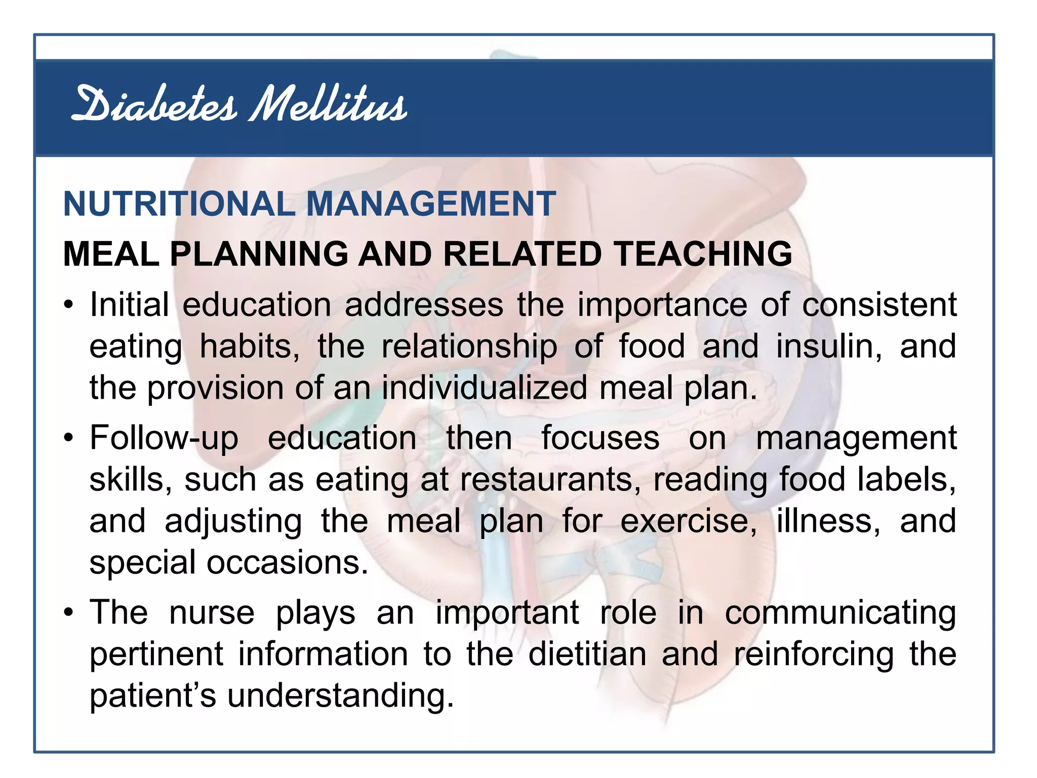 NUTRITIONAL MANAGEMENT
MEAL PLANNING AND RELATED TEACHING
• Initial education addresses the importance of consistent
eating habits, the relationship of food and insulin, and
the provision of an individualized meal plan.
• Follow-up education then focuses on management
skills, such as eating at restaurants, reading food labels,
and adjusting the meal plan for exercise, illness, and
special occasions.
• The nurse plays an important role in communicating
pertinent information to the dietitian and reinforcing the
patient’s understanding.
Diabetes Mellitus
 