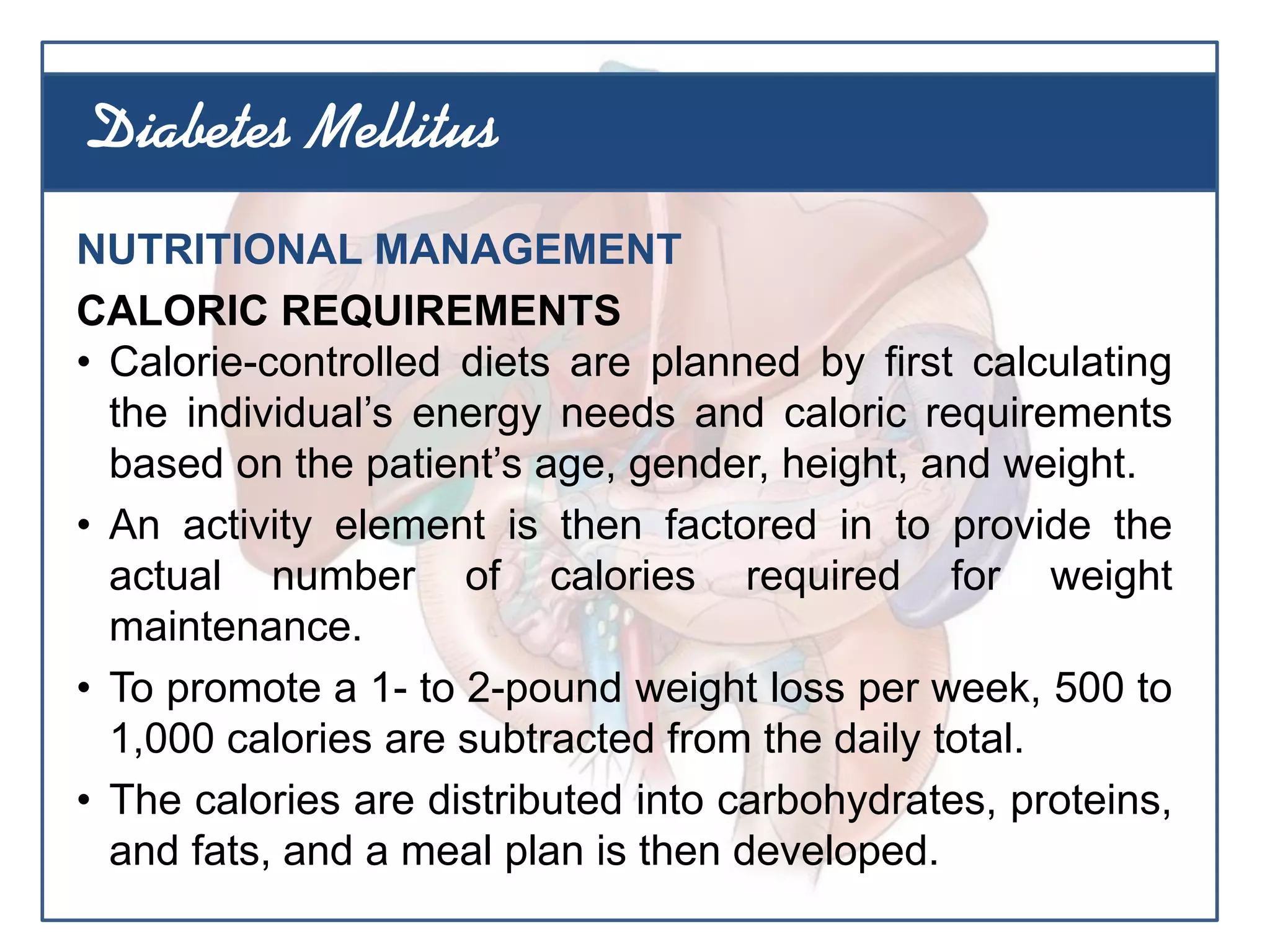 NUTRITIONAL MANAGEMENT
CALORIC REQUIREMENTS
• Calorie-controlled diets are planned by first calculating
the individual’s energy needs and caloric requirements
based on the patient’s age, gender, height, and weight.
• An activity element is then factored in to provide the
actual number of calories required for weight
maintenance.
• To promote a 1- to 2-pound weight loss per week, 500 to
1,000 calories are subtracted from the daily total.
• The calories are distributed into carbohydrates, proteins,
and fats, and a meal plan is then developed.
Diabetes Mellitus
 