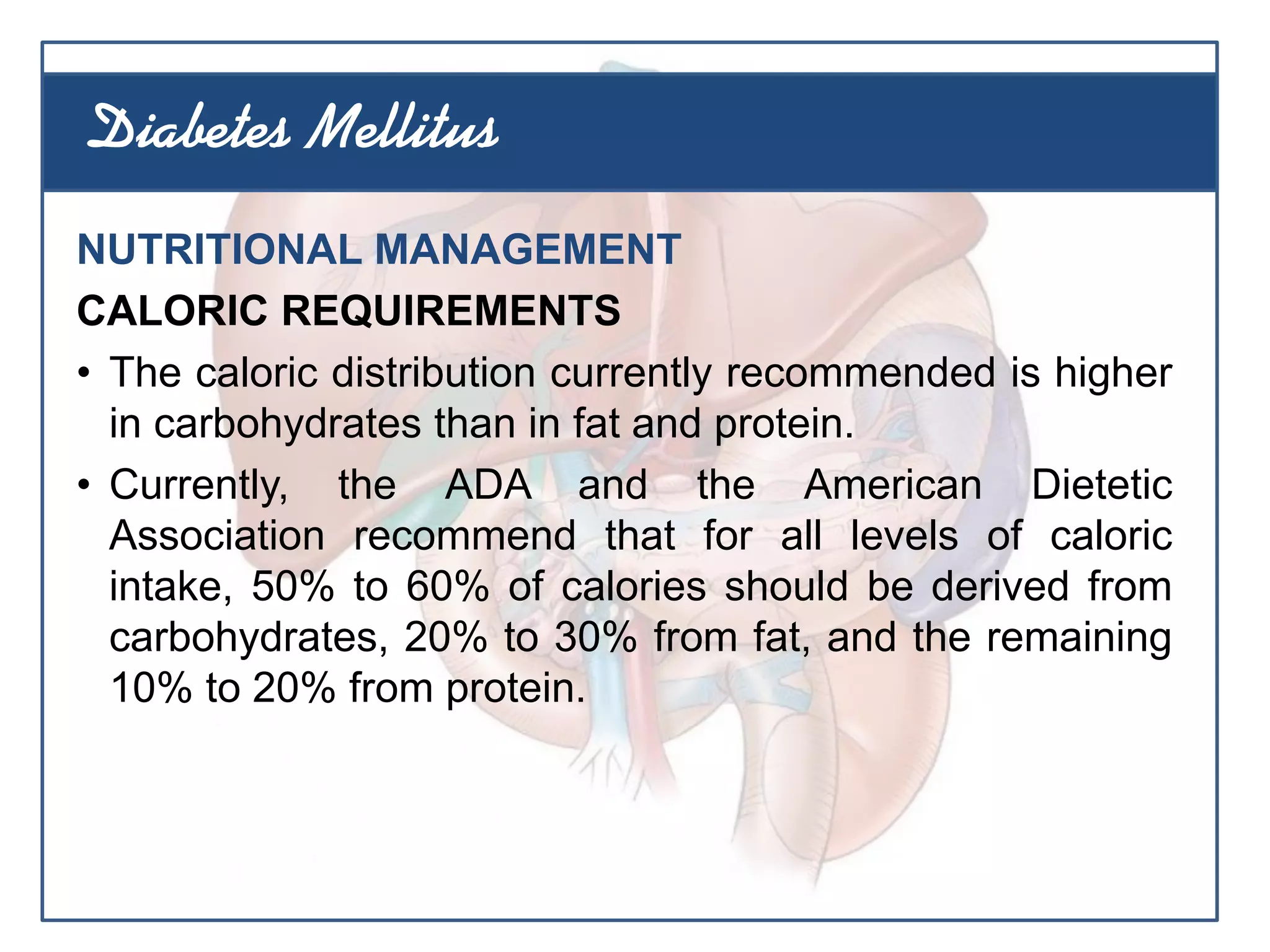 NUTRITIONAL MANAGEMENT
CALORIC REQUIREMENTS
• The caloric distribution currently recommended is higher
in carbohydrates than in fat and protein.
• Currently, the ADA and the American Dietetic
Association recommend that for all levels of caloric
intake, 50% to 60% of calories should be derived from
carbohydrates, 20% to 30% from fat, and the remaining
10% to 20% from protein.
Diabetes Mellitus
 