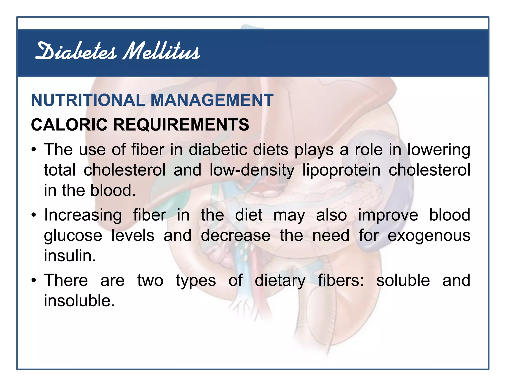 NUTRITIONAL MANAGEMENT
CALORIC REQUIREMENTS
• The use of fiber in diabetic diets plays a role in lowering
total cholesterol and low-density lipoprotein cholesterol
in the blood.
• Increasing fiber in the diet may also improve blood
glucose levels and decrease the need for exogenous
insulin.
• There are two types of dietary fibers: soluble and
insoluble.
Diabetes Mellitus
 