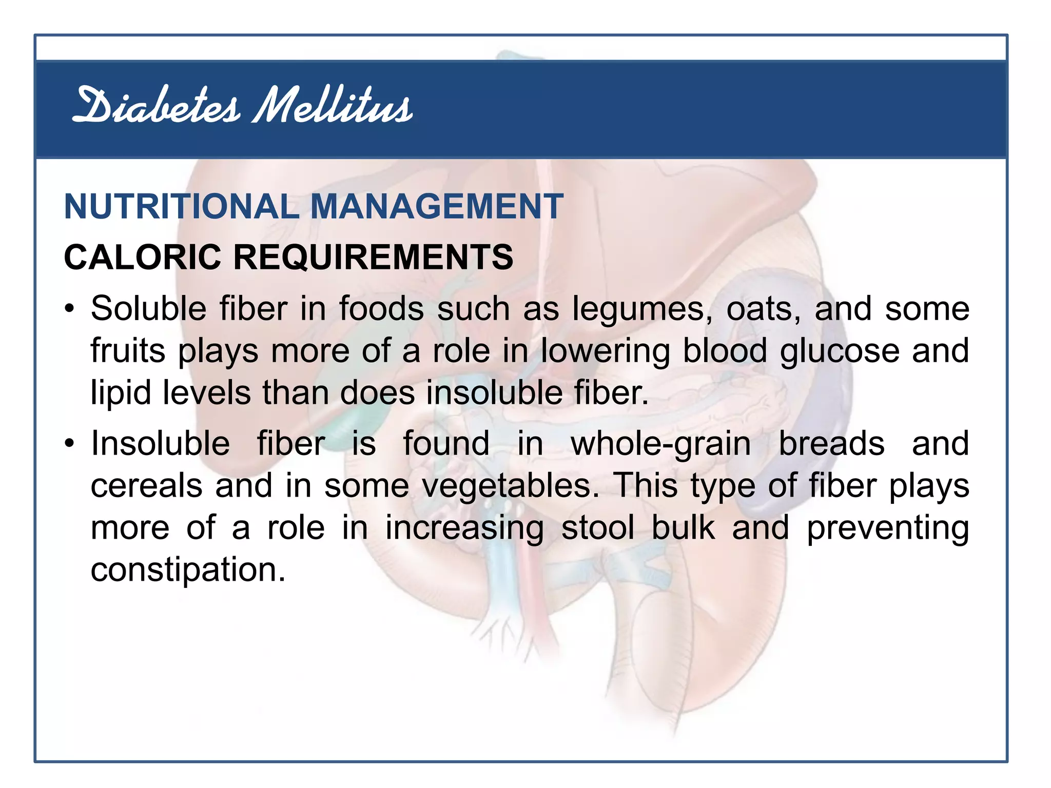 NUTRITIONAL MANAGEMENT
CALORIC REQUIREMENTS
• Soluble fiber in foods such as legumes, oats, and some
fruits plays more of a role in lowering blood glucose and
lipid levels than does insoluble fiber.
• Insoluble fiber is found in whole-grain breads and
cereals and in some vegetables. This type of fiber plays
more of a role in increasing stool bulk and preventing
constipation.
Diabetes Mellitus
 