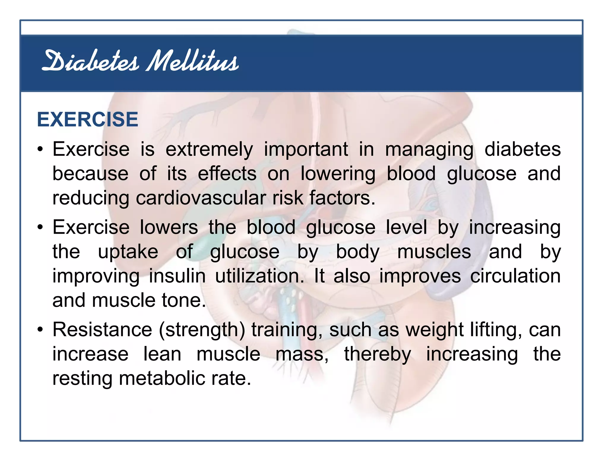 EXERCISE
• Exercise is extremely important in managing diabetes
because of its effects on lowering blood glucose and
reducing cardiovascular risk factors.
• Exercise lowers the blood glucose level by increasing
the uptake of glucose by body muscles and by
improving insulin utilization. It also improves circulation
and muscle tone.
• Resistance (strength) training, such as weight lifting, can
increase lean muscle mass, thereby increasing the
resting metabolic rate.
Diabetes Mellitus
 