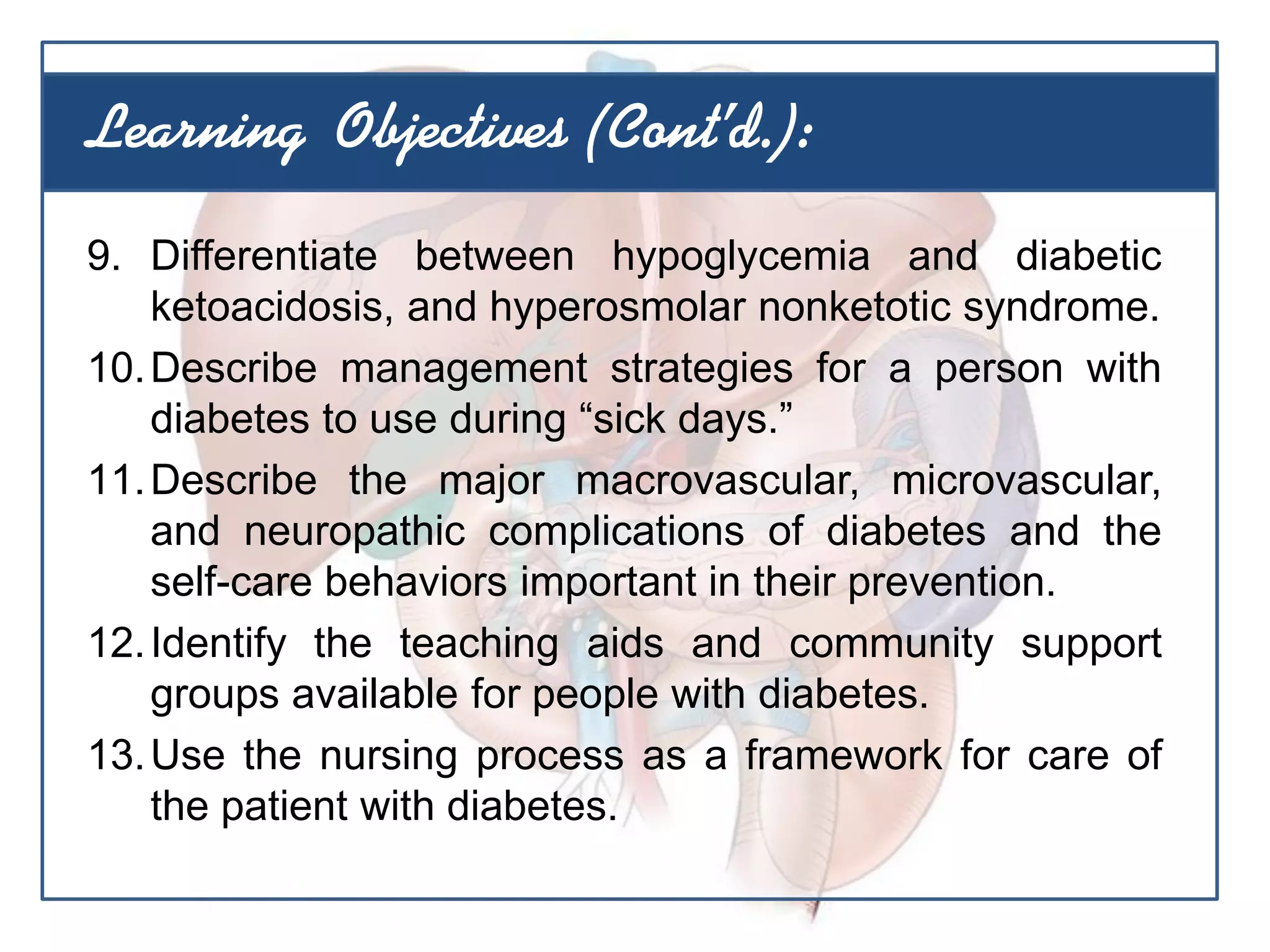 9. Differentiate between hypoglycemia and diabetic
ketoacidosis, and hyperosmolar nonketotic syndrome.
10.Describe management strategies for a person with
diabetes to use during “sick days.”
11.Describe the major macrovascular, microvascular,
and neuropathic complications of diabetes and the
self-care behaviors important in their prevention.
12.Identify the teaching aids and community support
groups available for people with diabetes.
13.Use the nursing process as a framework for care of
the patient with diabetes.
Learning Objectives (Cont’d.):
 