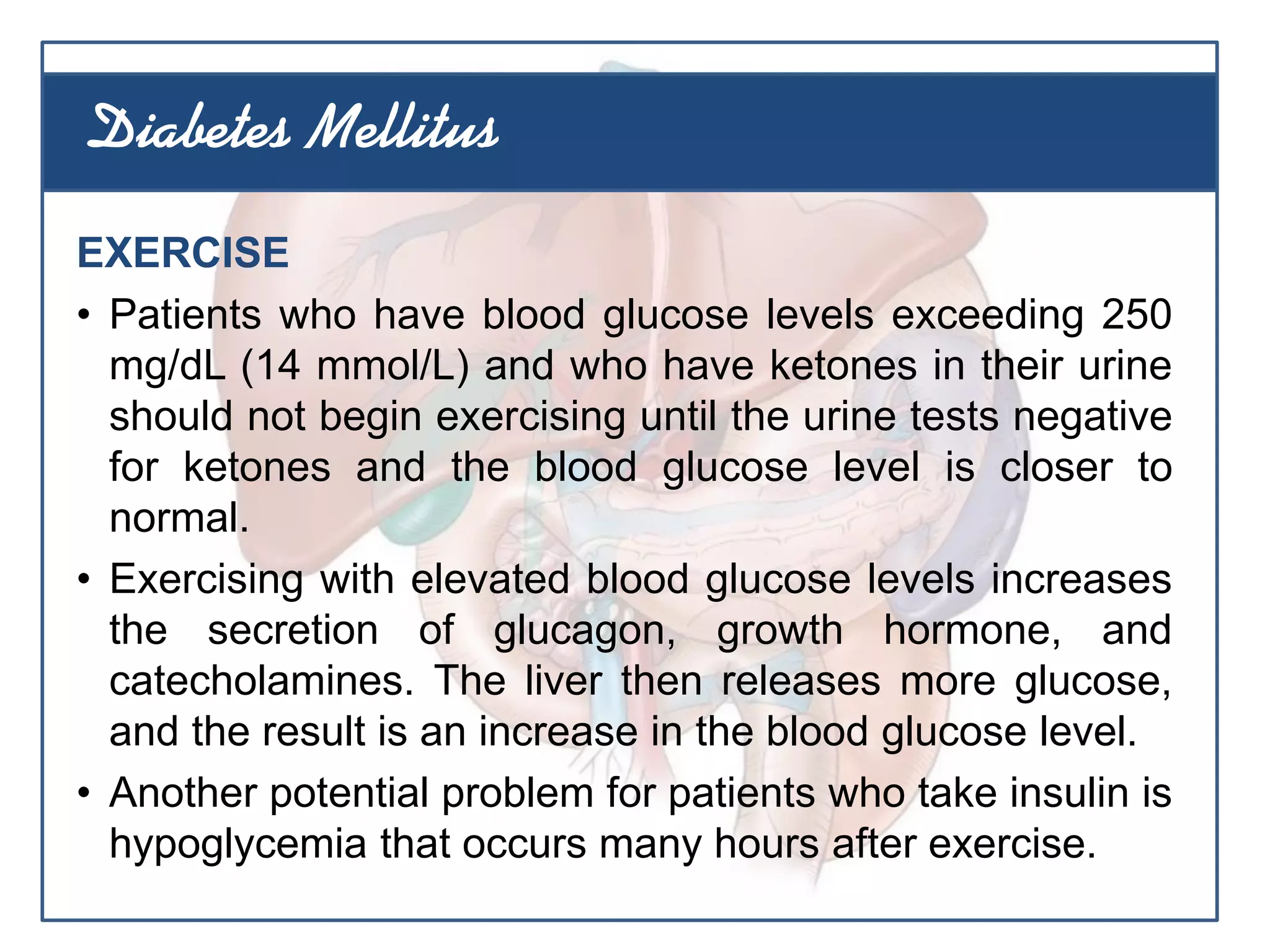 EXERCISE
• Patients who have blood glucose levels exceeding 250
mg/dL (14 mmol/L) and who have ketones in their urine
should not begin exercising until the urine tests negative
for ketones and the blood glucose level is closer to
normal.
• Exercising with elevated blood glucose levels increases
the secretion of glucagon, growth hormone, and
catecholamines. The liver then releases more glucose,
and the result is an increase in the blood glucose level.
• Another potential problem for patients who take insulin is
hypoglycemia that occurs many hours after exercise.
Diabetes Mellitus
 