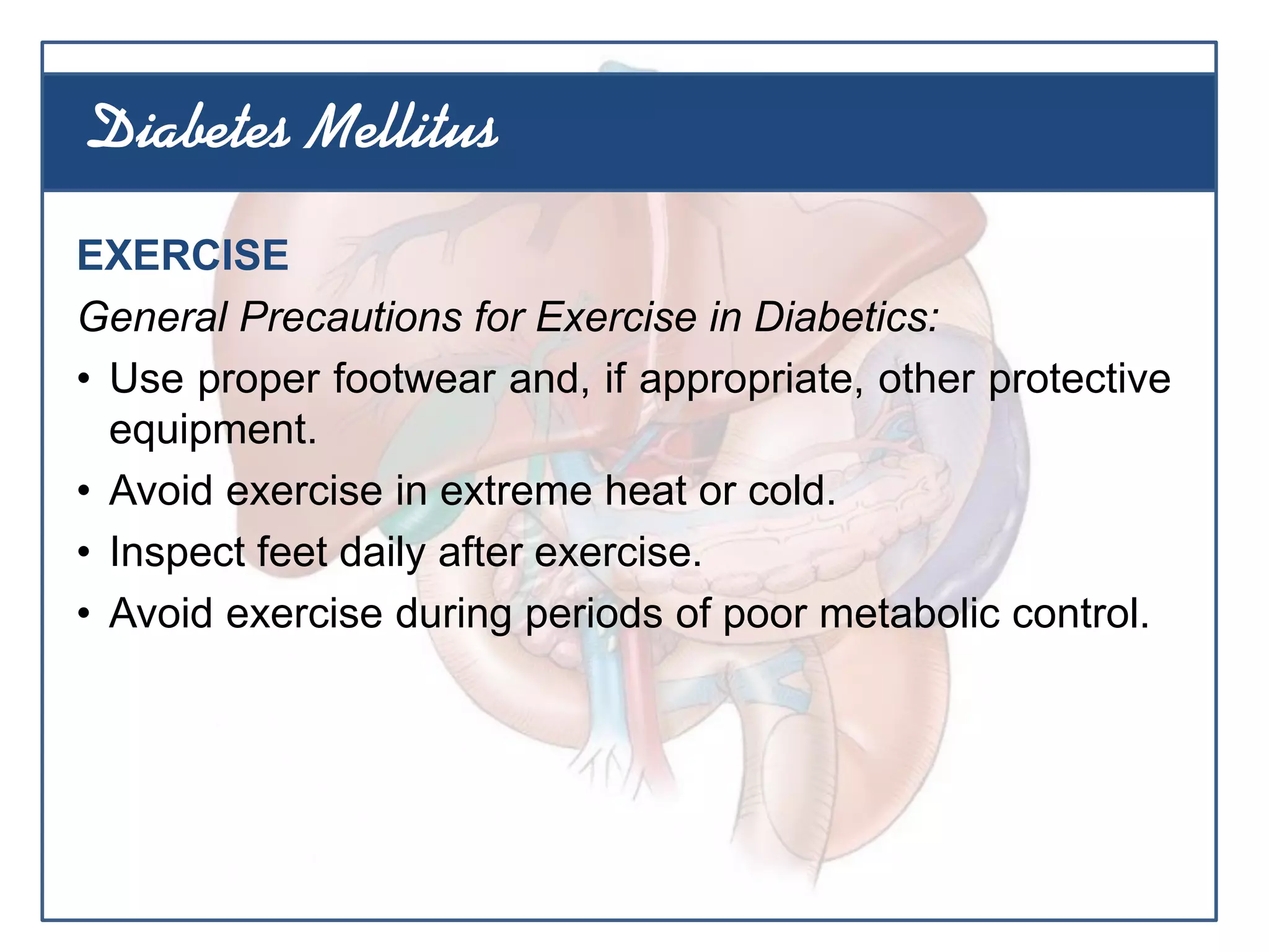 EXERCISE
General Precautions for Exercise in Diabetics:
• Use proper footwear and, if appropriate, other protective
equipment.
• Avoid exercise in extreme heat or cold.
• Inspect feet daily after exercise.
• Avoid exercise during periods of poor metabolic control.
Diabetes Mellitus
 