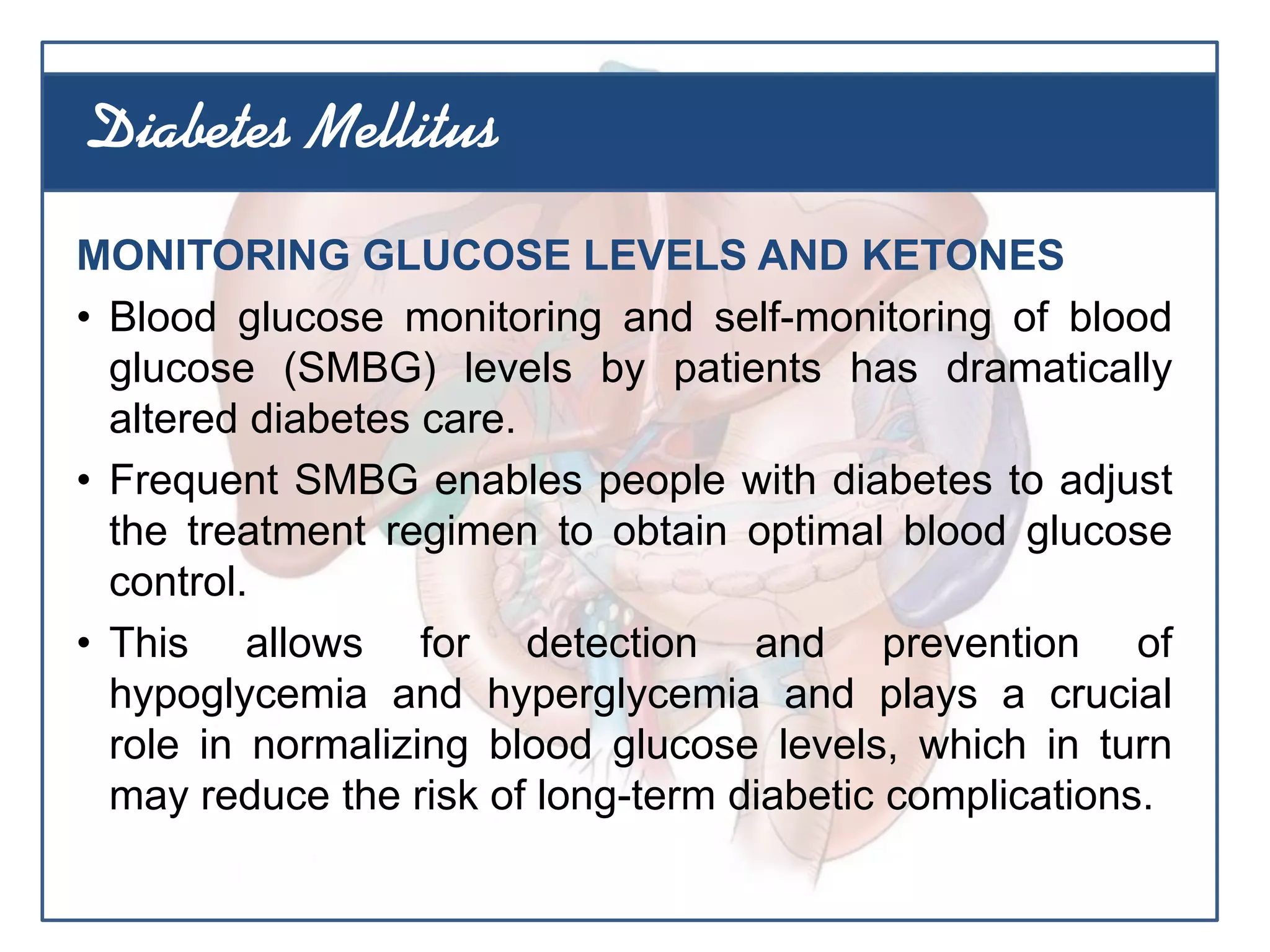MONITORING GLUCOSE LEVELS AND KETONES
• Blood glucose monitoring and self-monitoring of blood
glucose (SMBG) levels by patients has dramatically
altered diabetes care.
• Frequent SMBG enables people with diabetes to adjust
the treatment regimen to obtain optimal blood glucose
control.
• This allows for detection and prevention of
hypoglycemia and hyperglycemia and plays a crucial
role in normalizing blood glucose levels, which in turn
may reduce the risk of long-term diabetic complications.
Diabetes Mellitus
 