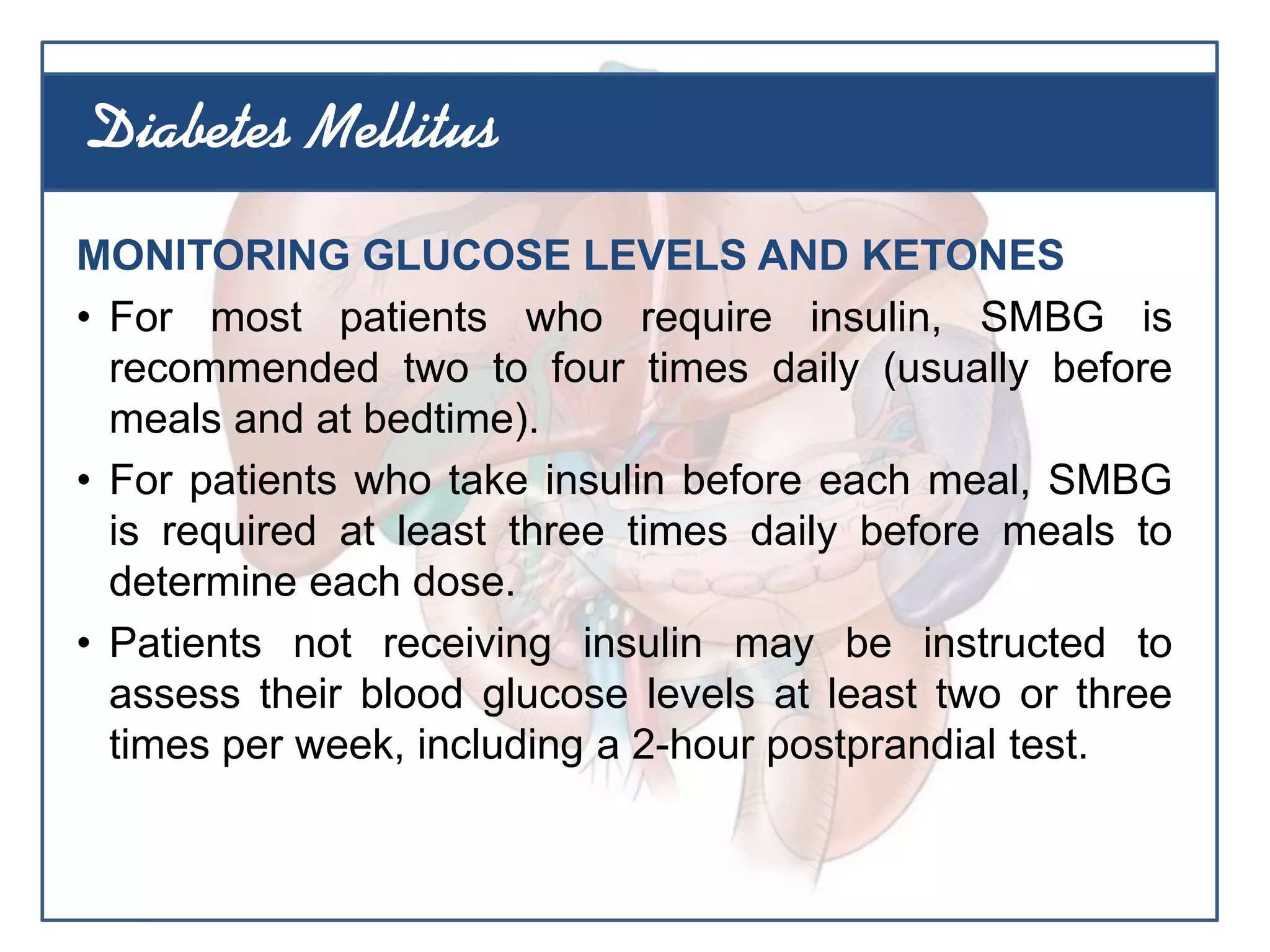 MONITORING GLUCOSE LEVELS AND KETONES
• For most patients who require insulin, SMBG is
recommended two to four times daily (usually before
meals and at bedtime).
• For patients who take insulin before each meal, SMBG
is required at least three times daily before meals to
determine each dose.
• Patients not receiving insulin may be instructed to
assess their blood glucose levels at least two or three
times per week, including a 2-hour postprandial test.
Diabetes Mellitus
 