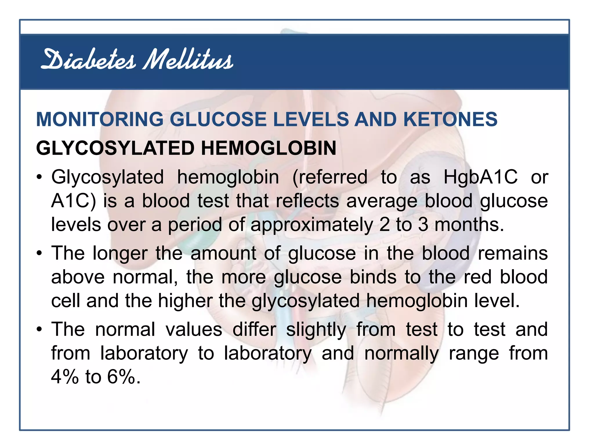 MONITORING GLUCOSE LEVELS AND KETONES
GLYCOSYLATED HEMOGLOBIN
• Glycosylated hemoglobin (referred to as HgbA1C or
A1C) is a blood test that reflects average blood glucose
levels over a period of approximately 2 to 3 months.
• The longer the amount of glucose in the blood remains
above normal, the more glucose binds to the red blood
cell and the higher the glycosylated hemoglobin level.
• The normal values differ slightly from test to test and
from laboratory to laboratory and normally range from
4% to 6%.
Diabetes Mellitus
 