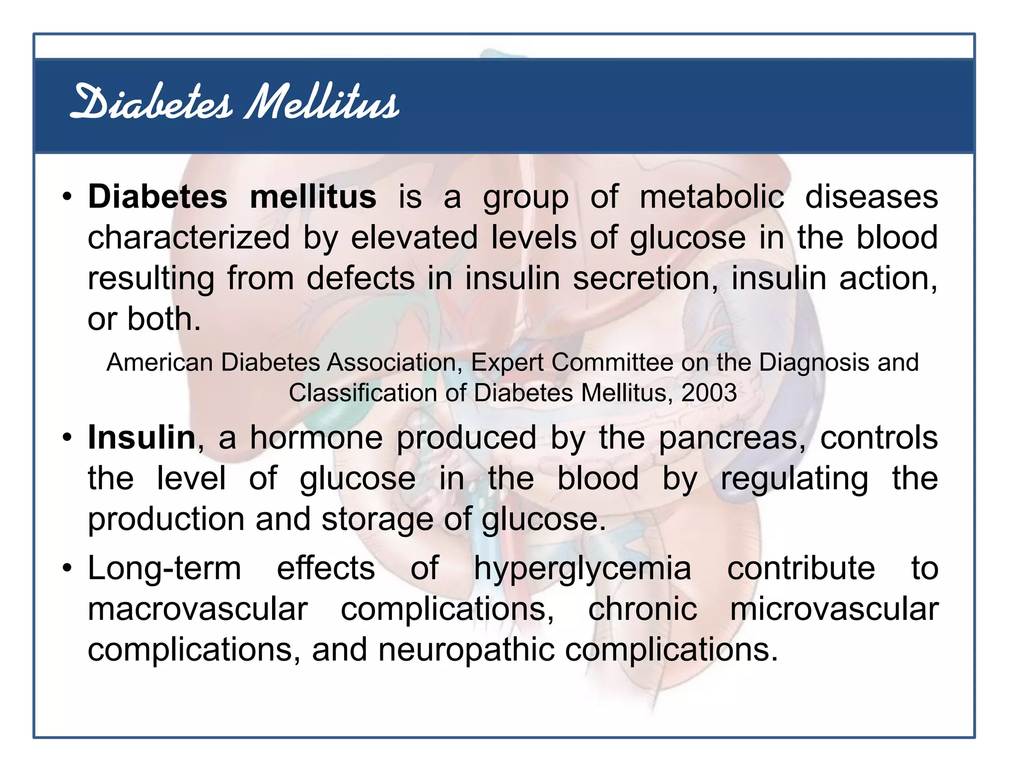 • Diabetes mellitus is a group of metabolic diseases
characterized by elevated levels of glucose in the blood
resulting from defects in insulin secretion, insulin action,
or both.
American Diabetes Association, Expert Committee on the Diagnosis and
Classification of Diabetes Mellitus, 2003
• Insulin, a hormone produced by the pancreas, controls
the level of glucose in the blood by regulating the
production and storage of glucose.
• Long-term effects of hyperglycemia contribute to
macrovascular complications, chronic microvascular
complications, and neuropathic complications.
Diabetes Mellitus
 