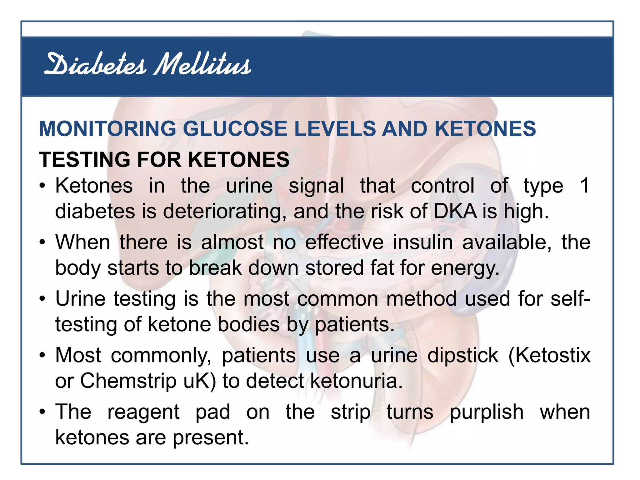MONITORING GLUCOSE LEVELS AND KETONES
TESTING FOR KETONES
• Ketones in the urine signal that control of type 1
diabetes is deteriorating, and the risk of DKA is high.
• When there is almost no effective insulin available, the
body starts to break down stored fat for energy.
• Urine testing is the most common method used for self-
testing of ketone bodies by patients.
• Most commonly, patients use a urine dipstick (Ketostix
or Chemstrip uK) to detect ketonuria.
• The reagent pad on the strip turns purplish when
ketones are present.
Diabetes Mellitus
 