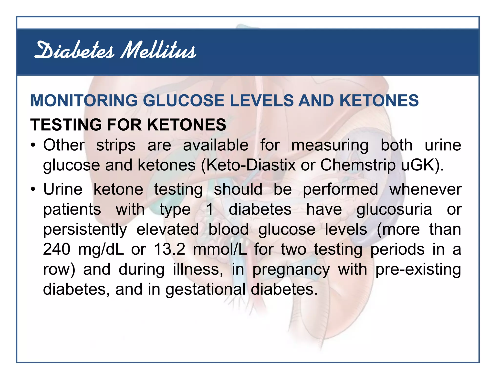 MONITORING GLUCOSE LEVELS AND KETONES
TESTING FOR KETONES
• Other strips are available for measuring both urine
glucose and ketones (Keto-Diastix or Chemstrip uGK).
• Urine ketone testing should be performed whenever
patients with type 1 diabetes have glucosuria or
persistently elevated blood glucose levels (more than
240 mg/dL or 13.2 mmol/L for two testing periods in a
row) and during illness, in pregnancy with pre-existing
diabetes, and in gestational diabetes.
Diabetes Mellitus
 