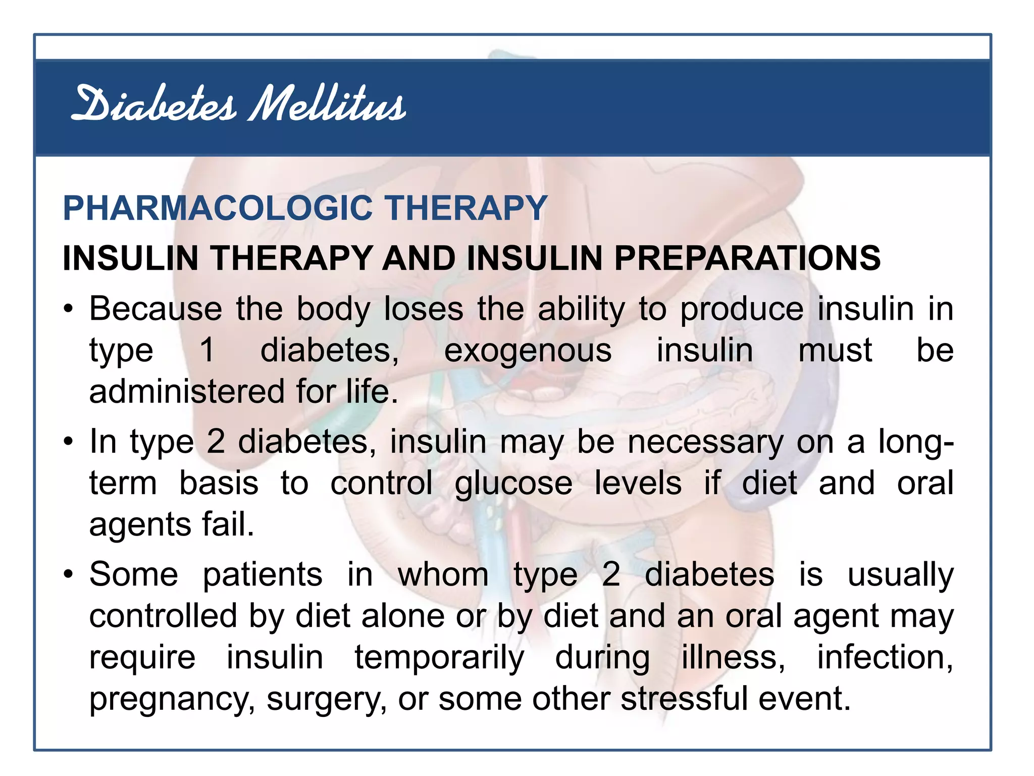 PHARMACOLOGIC THERAPY
INSULIN THERAPY AND INSULIN PREPARATIONS
• Because the body loses the ability to produce insulin in
type 1 diabetes, exogenous insulin must be
administered for life.
• In type 2 diabetes, insulin may be necessary on a long-
term basis to control glucose levels if diet and oral
agents fail.
• Some patients in whom type 2 diabetes is usually
controlled by diet alone or by diet and an oral agent may
require insulin temporarily during illness, infection,
pregnancy, surgery, or some other stressful event.
Diabetes Mellitus
 