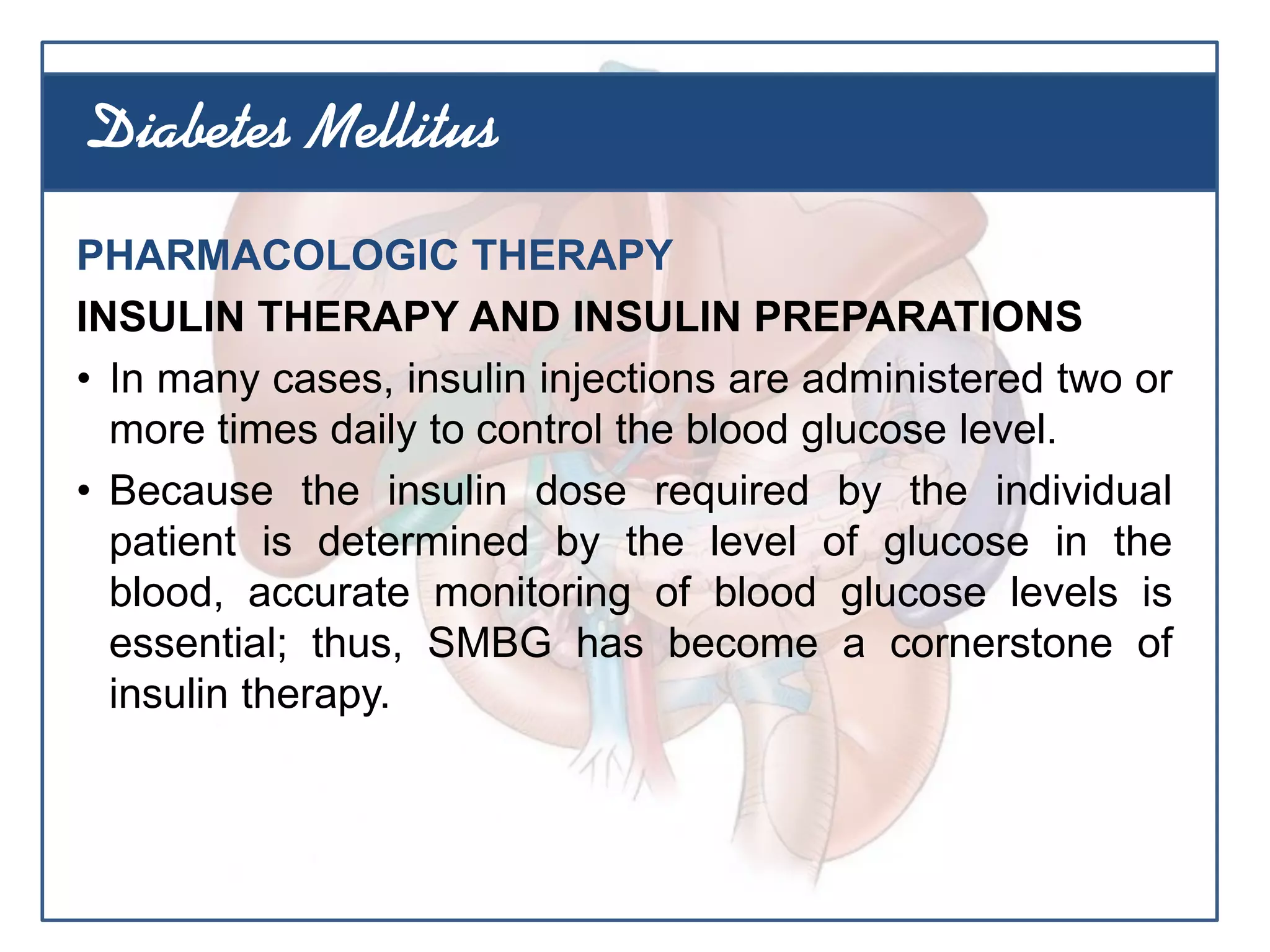 PHARMACOLOGIC THERAPY
INSULIN THERAPY AND INSULIN PREPARATIONS
• In many cases, insulin injections are administered two or
more times daily to control the blood glucose level.
• Because the insulin dose required by the individual
patient is determined by the level of glucose in the
blood, accurate monitoring of blood glucose levels is
essential; thus, SMBG has become a cornerstone of
insulin therapy.
Diabetes Mellitus
 