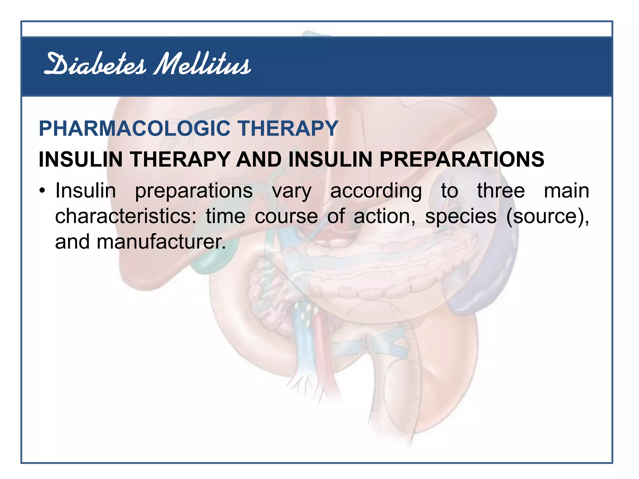 PHARMACOLOGIC THERAPY
INSULIN THERAPY AND INSULIN PREPARATIONS
• Insulin preparations vary according to three main
characteristics: time course of action, species (source),
and manufacturer.
Diabetes Mellitus
 