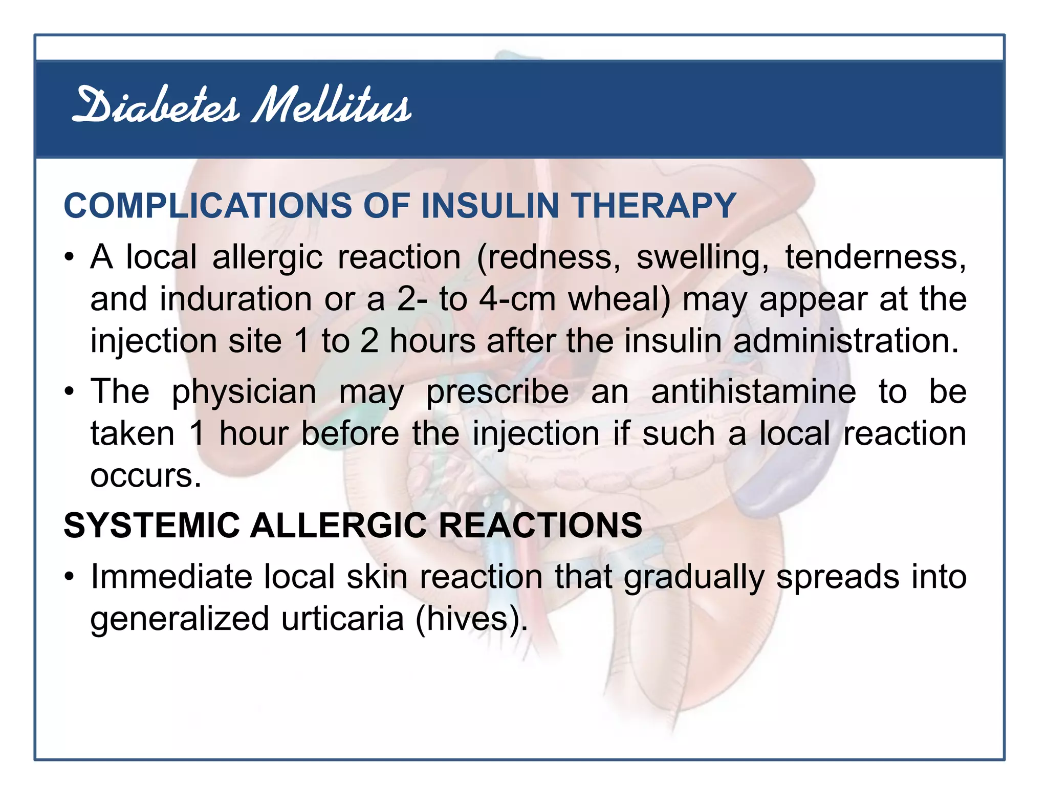 COMPLICATIONS OF INSULIN THERAPY
• A local allergic reaction (redness, swelling, tenderness,
and induration or a 2- to 4-cm wheal) may appear at the
injection site 1 to 2 hours after the insulin administration.
• The physician may prescribe an antihistamine to be
taken 1 hour before the injection if such a local reaction
occurs.
SYSTEMIC ALLERGIC REACTIONS
• Immediate local skin reaction that gradually spreads into
generalized urticaria (hives).
Diabetes Mellitus
 