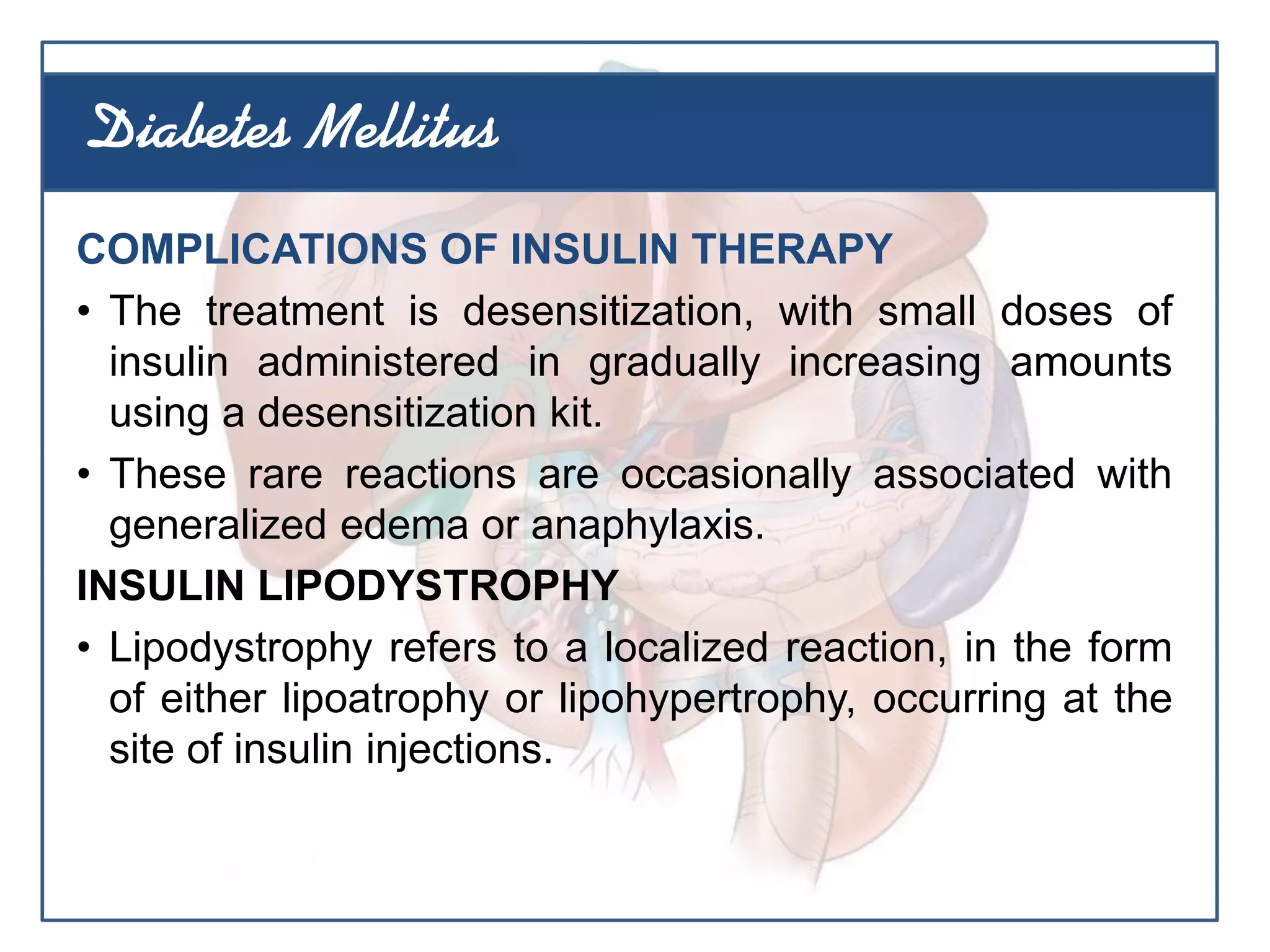 COMPLICATIONS OF INSULIN THERAPY
• The treatment is desensitization, with small doses of
insulin administered in gradually increasing amounts
using a desensitization kit.
• These rare reactions are occasionally associated with
generalized edema or anaphylaxis.
INSULIN LIPODYSTROPHY
• Lipodystrophy refers to a localized reaction, in the form
of either lipoatrophy or lipohypertrophy, occurring at the
site of insulin injections.
Diabetes Mellitus
 