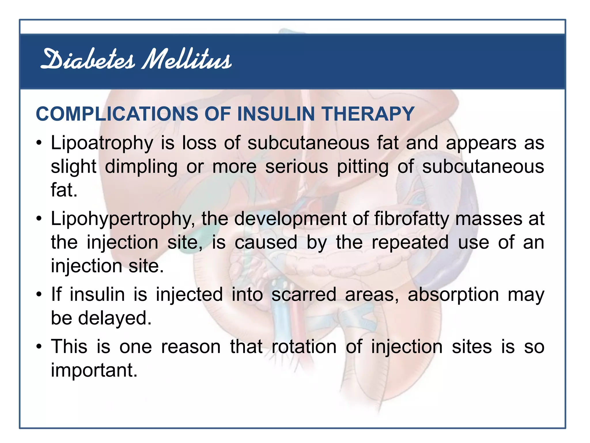 COMPLICATIONS OF INSULIN THERAPY
• Lipoatrophy is loss of subcutaneous fat and appears as
slight dimpling or more serious pitting of subcutaneous
fat.
• Lipohypertrophy, the development of fibrofatty masses at
the injection site, is caused by the repeated use of an
injection site.
• If insulin is injected into scarred areas, absorption may
be delayed.
• This is one reason that rotation of injection sites is so
important.
Diabetes Mellitus
 