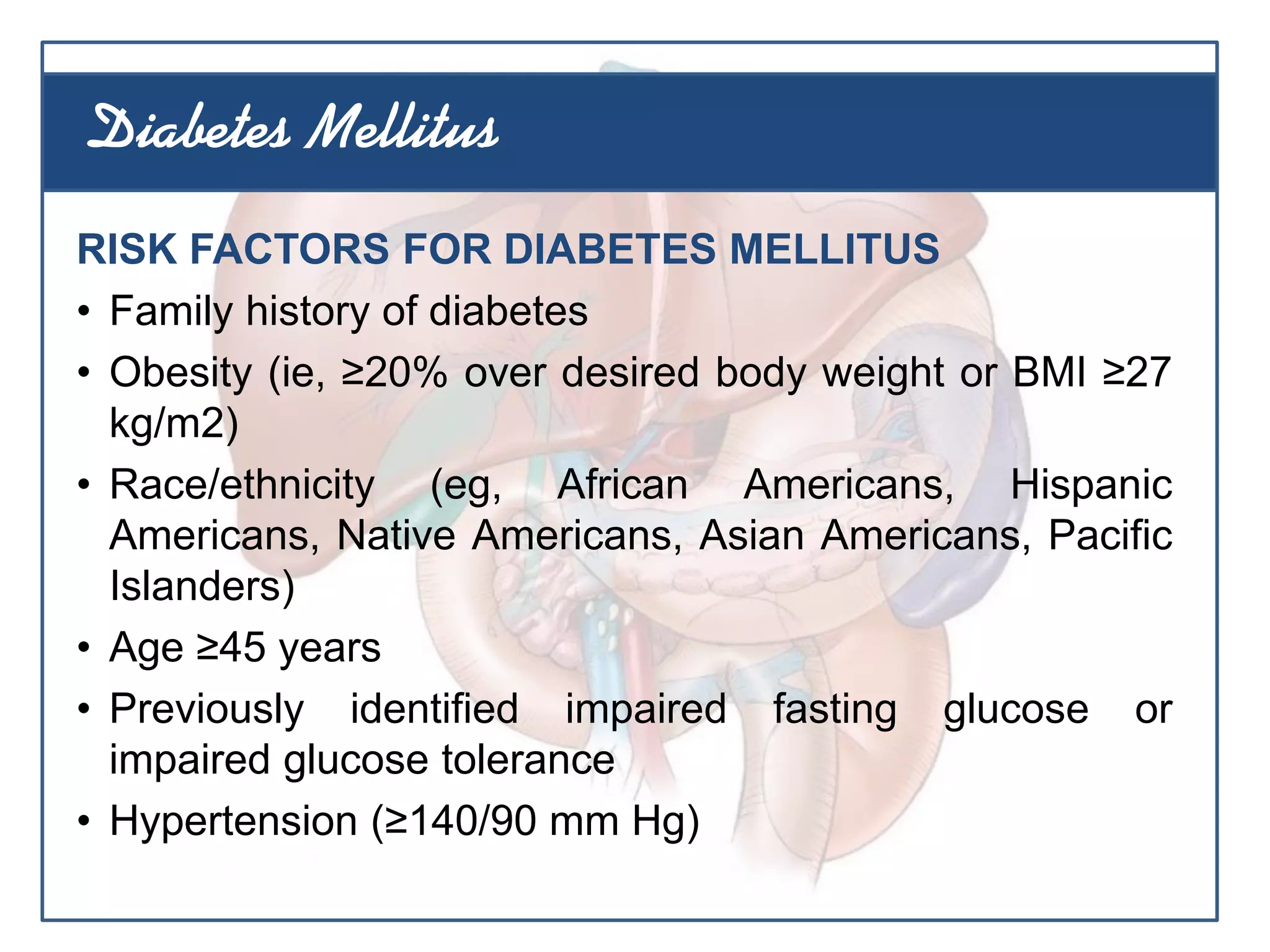 RISK FACTORS FOR DIABETES MELLITUS
• Family history of diabetes
• Obesity (ie, ≥20% over desired body weight or BMI ≥27
kg/m2)
• Race/ethnicity (eg, African Americans, Hispanic
Americans, Native Americans, Asian Americans, Pacific
Islanders)
• Age ≥45 years
• Previously identified impaired fasting glucose or
impaired glucose tolerance
• Hypertension (≥140/90 mm Hg)
Diabetes Mellitus
 