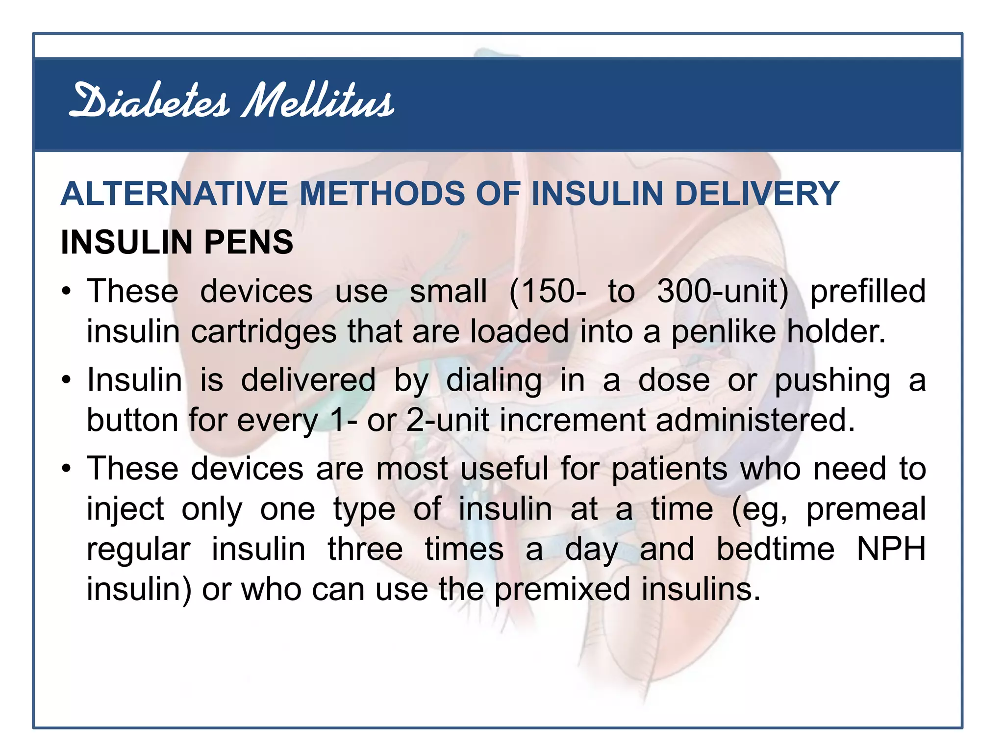 ALTERNATIVE METHODS OF INSULIN DELIVERY
INSULIN PENS
• These devices use small (150- to 300-unit) prefilled
insulin cartridges that are loaded into a penlike holder.
• Insulin is delivered by dialing in a dose or pushing a
button for every 1- or 2-unit increment administered.
• These devices are most useful for patients who need to
inject only one type of insulin at a time (eg, premeal
regular insulin three times a day and bedtime NPH
insulin) or who can use the premixed insulins.
Diabetes Mellitus
 