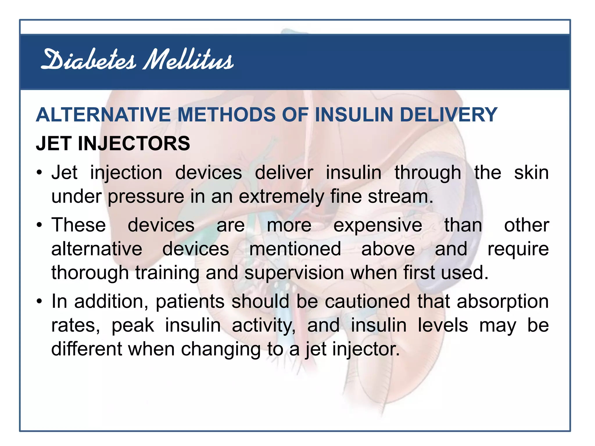 ALTERNATIVE METHODS OF INSULIN DELIVERY
JET INJECTORS
• Jet injection devices deliver insulin through the skin
under pressure in an extremely fine stream.
• These devices are more expensive than other
alternative devices mentioned above and require
thorough training and supervision when first used.
• In addition, patients should be cautioned that absorption
rates, peak insulin activity, and insulin levels may be
different when changing to a jet injector.
Diabetes Mellitus
 