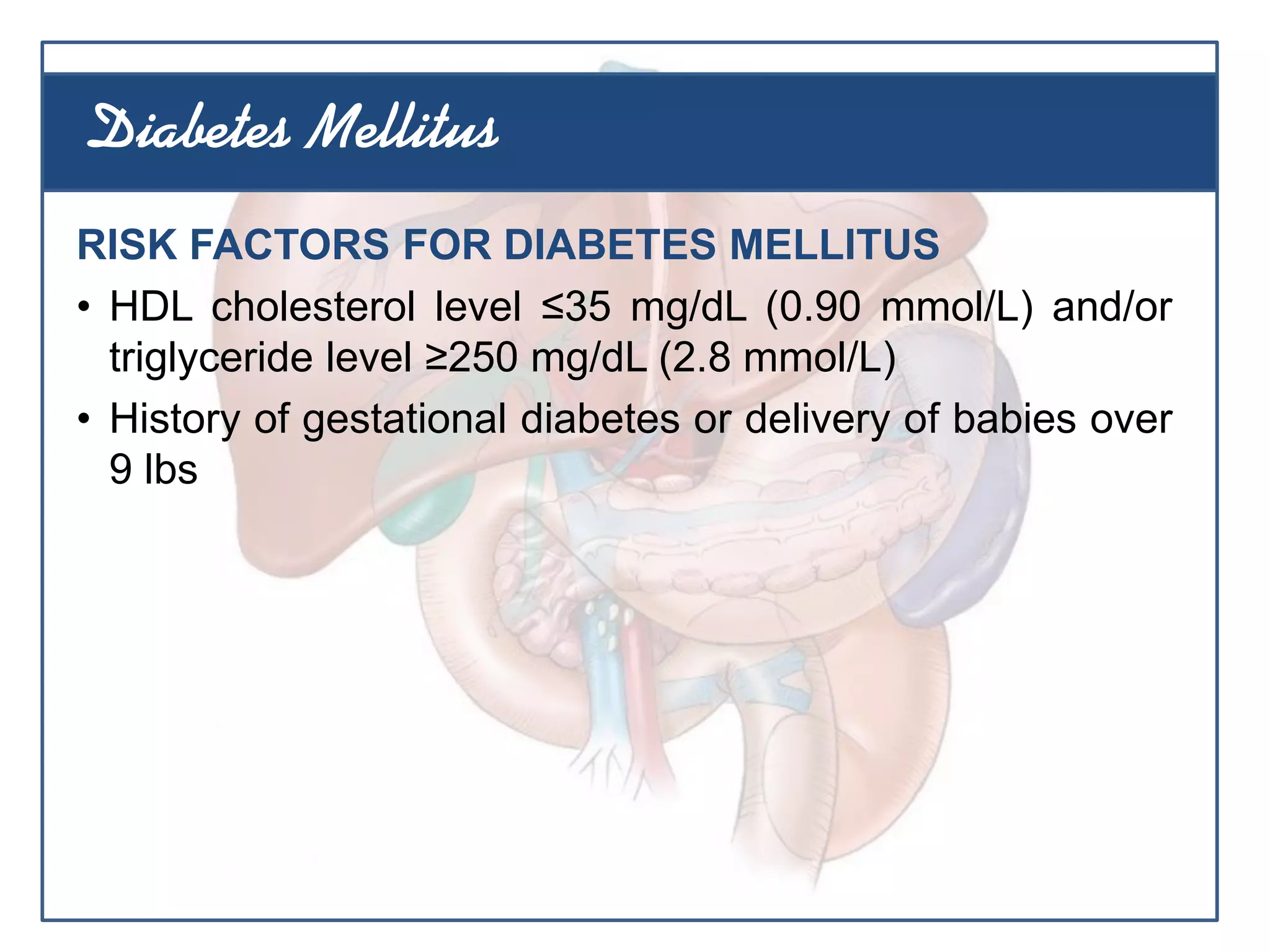 RISK FACTORS FOR DIABETES MELLITUS
• HDL cholesterol level ≤35 mg/dL (0.90 mmol/L) and/or
triglyceride level ≥250 mg/dL (2.8 mmol/L)
• History of gestational diabetes or delivery of babies over
9 lbs
Diabetes Mellitus
 