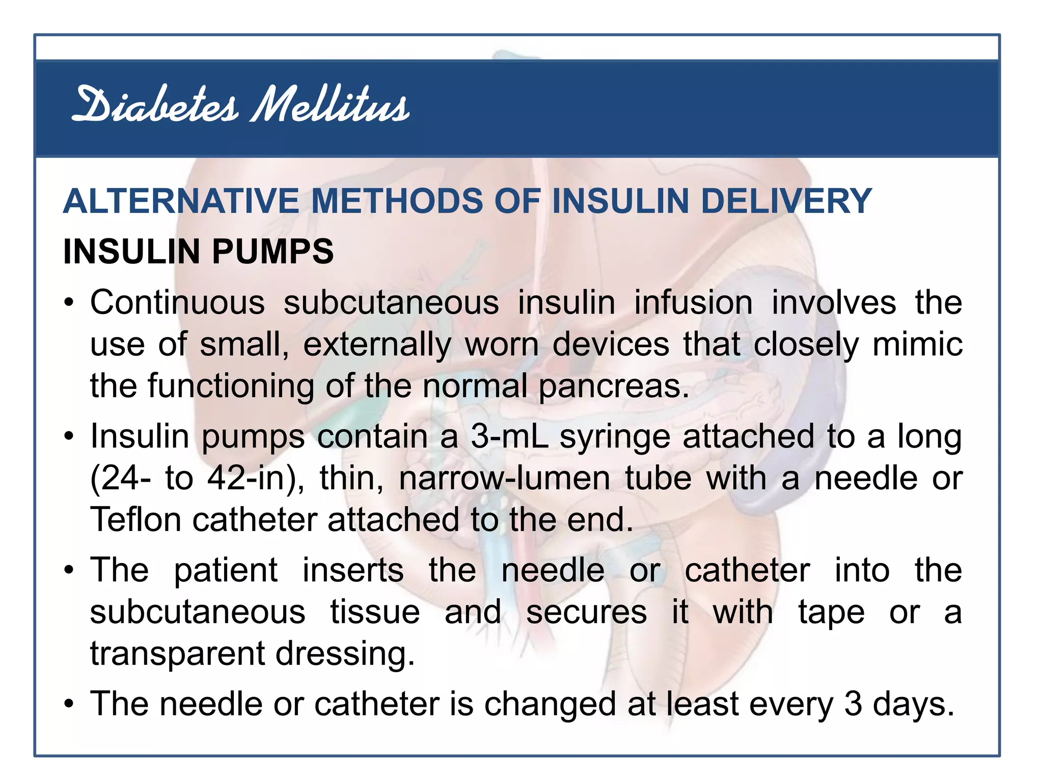 ALTERNATIVE METHODS OF INSULIN DELIVERY
INSULIN PUMPS
• Continuous subcutaneous insulin infusion involves the
use of small, externally worn devices that closely mimic
the functioning of the normal pancreas.
• Insulin pumps contain a 3-mL syringe attached to a long
(24- to 42-in), thin, narrow-lumen tube with a needle or
Teflon catheter attached to the end.
• The patient inserts the needle or catheter into the
subcutaneous tissue and secures it with tape or a
transparent dressing.
• The needle or catheter is changed at least every 3 days.
Diabetes Mellitus
 