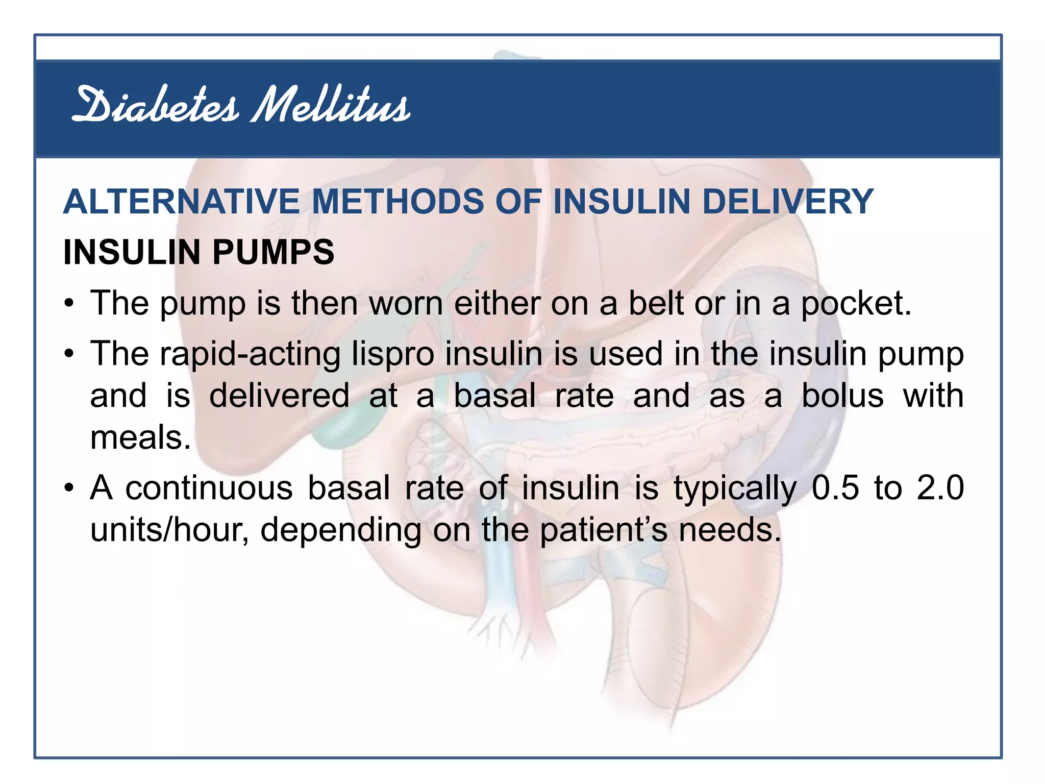 ALTERNATIVE METHODS OF INSULIN DELIVERY
INSULIN PUMPS
• The pump is then worn either on a belt or in a pocket.
• The rapid-acting lispro insulin is used in the insulin pump
and is delivered at a basal rate and as a bolus with
meals.
• A continuous basal rate of insulin is typically 0.5 to 2.0
units/hour, depending on the patient’s needs.
Diabetes Mellitus
 